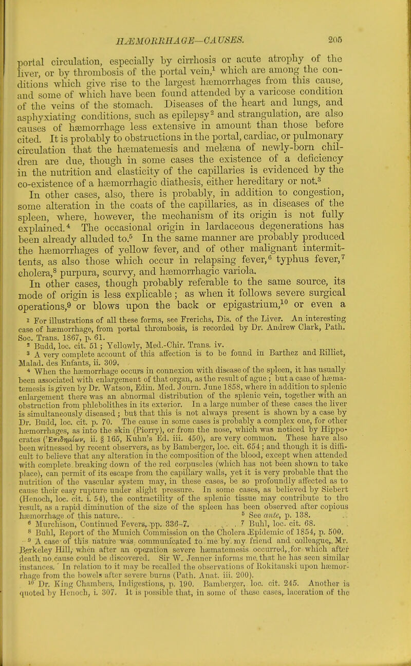 portal circulation, especially by cirrhosis or acute atropliy of tlie liver, or by thrombosis of the portal vein/ which are among the con- ditions which give rise to the largest hajmorrhages from this cause, and some of which have been found attended by a varicose condition of the veins of the stomach. Diseases of the heart and lungs, and asphyxiating conditions, such as epilepsy ^ and strangulation, are also causes of hiemorrhage less extensive in amount than those before cited. It is probably to obstructions in the portal, cardiac, or pulmonary cii-cuiation that the hi-ematemesis and melsena of newly-born chil- di-en are due, though in some cases the existence of a deficiency in the nutrition and elasticity of the capillaries is evidenced by the co-existence of a htemorrhagic diathesis, either hereditary or not.^ In other cases, also, there is probably, in addition to congestion, some alteration in the coats of the capillaries, as in diseases of the spleen, where, however, the mechanism of its origin is not fully explained.* The occasional origin in lardaceous degenerations has been akeady aUuded to.^ In the same manner are probably produced the htemorrhages of yeUow fever, and of other malignant intermit- lents, as also those which occur in relapsing _ fever, typhus fever, ^ cholera,^ purpura, scurvy, and hemorrhagic variola. In other cases, though probably referable to the same source, its mode of origin is less explicable; as when it foUows severe surgical operations,^ or blows upon the back or epigastrium,i° or even a 1 For iUustrations of all these forms, see rrericlis, Dis. of the Liver. An interesting case of hffiniorrhage, from portal thrombosis, is recorded by Dr. Andrew Clark, Path. Soc. Trans. 1867, p. 61. * Budd, loc. cit. 51; Yellowly, Med.-Chir. Trans, iv. 3 A very complete account of this affection is to be found in Barthez and Rilliet, Malad. des Enfants, ii. 309. * When the hfEmorrhage occurs in connexion with disease of the spleen, it has usually been associated with enlargement of that organ, as the result of ague ; but a case of hsema- temesis is given by Dr. Watson, Edin. Med. Journ. June 1858, where in addition to splenic enlargement there was an abnormal distribution of the splenic vein, together with an obsti-uction from phlebolithes in its exterior. In a large number of these cases the liver is simultaneously diseased; but that this is not always present is shown by a case by Dr. Budd, loc. cit. p. 70. The cause in some cases is probably a complex one, for other hremon-hages, as into the skin (Pioriy), or from the nose, which was noticed by Hippo- crates ('ETTzSij/ifoij/, ii. § 165, Kuhu's Ed. iii. 450), are very common. These have also been witnessed by recent observers, as by Bamberger, loc. cit. 654; and though it is diifi- ciilt to believe that any alteration in the composition of the blood, except when attended with complete, breaking down of the red corpuscles (which has not been shown to take place), can permit of its escape from the capillaiy walls, yet it is very probable that the nutrition of the vascular system may, in these cases, be so profoundly affected as to cause then- easy rupture under slight pressure. In some cases, as believed by Siebert (Henoch, loc. cit. i. 54), the contractility of the splenic tissue may contiibute to tho residt, as a rapid diminution of the size of the spleen has been observed after copious haimorrhage .of this nature.. ^ See owtte, j). 138. « Murchison, Continued Fevers,..pp. 330-7. , - . Buhl, loc. cit. 68. 8 Buhl, Report of the Munich Commission on the Cholera JSpidemic of 1854, p. 500. A case - of this nature was communi'cxted .to me by', my friend and CQllcague,. Mr. Berkeley Hill; wlien after an operation severe hsemateraesis occurred, .for which after death, no.cause could be discovered. Sir W. Jenner informs me. that he has seen similar instances.' In relation to it may be recalled the observations of Rokitauski upon hssmor- rhage from the liowcl.i alter severe Inirns (Path. Anat. iii. 200). 1 Dr. King Chambers, Indigestions, p. 190. Baml)crger, loc. cit. 245. Another is quoted Ijy Henoch, i. 307. It is possible that, in some of tlicsc cases,, laceration of tlio