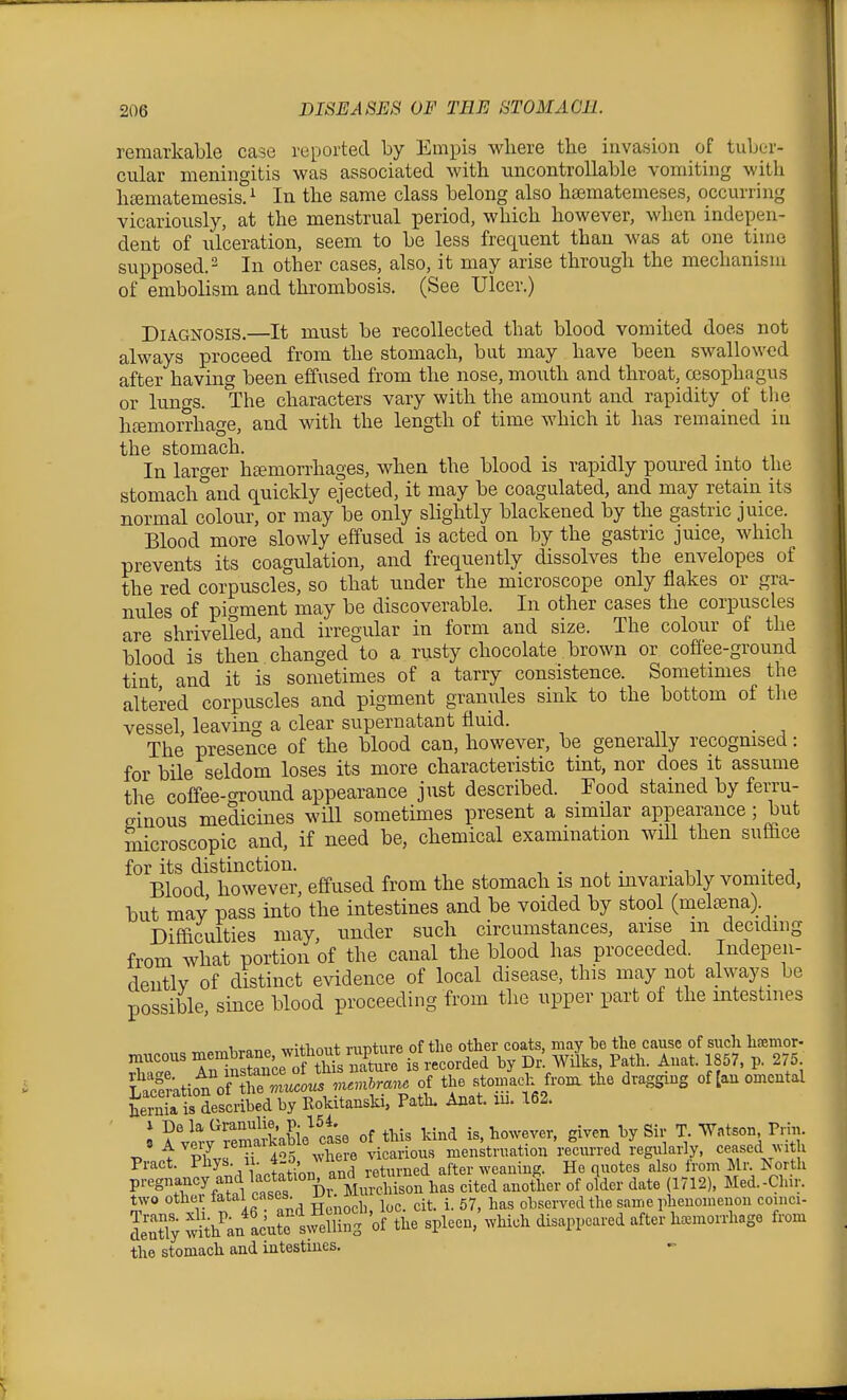 remarkable case reported by Empis where the invasion of tuber- cular meningitis was associated with uncontrollable vomiting with hcematemesis.^ In the same class belong also hajmatemeses, occurring vicariously, at the menstrual period, which however, when indepen- dent of ulceration, seem to be less frequent than was at one time supposed.' In other cases, also, it may arise through the mechanism of embolism and thrombosis. (See Ulcer.) Diagnosis.—It must be recollected that blood vomited does not always proceed from the stomach, but may have been swallowed after having been effused from the nose, mouth and throat, oesophagus or lungs. The characters vary with the amount and rapidity of tlie htemorrhage, and with the length of time which it has remained in the stomach. In larger htemorrhages, when the blood is rapidly poured into the stomach°and quickly ejected, it may be coagulated, and may retain its normal colour, or may be only slightly blackened by the gastric juice. Blood more slowly effused is acted on by the gastric juice, which prevents its coagulation, and frequently dissolves the envelopes of the red corpuscles, so that under the microscope only flakes or gra- nules of pigment may be discoverable. In other cases the corpuscles are shrivelled, and irregular in form and size. The colour of the blood is then changed to a rusty chocolate brown or cofiee-ground tint and it is sometimes of a tarry consistence. Sometimes the altered corpuscles and pigment granules sink to the bottom of tlie vessel, leaving a clear supernatant fluid. _ The presence of the blood can, however, be generally recognised: for bile seldom loses its more characteristic tint, nor does it assume the coffee-ground appearance just described. Food stained by ferru- ginous medicines will sometimes present a similar appearance; but microscopic and, if need be, chemical examination will then suf&ce for its distinction. . Blood however, effused from the stomach is not invariably vomited, but may' pass into the intestines and be voided by stool (meleena) Difficulties may, under such circumstances, arise m deciding from what portion of the canal the blood has proceeded. Iiidepen- dentlv of distinct evidence of local disease, this may not always be possible, since blood proceeding from the upper part of the intestnies 1 -nrJ+tinnt ninture of the other coats, may be the cause of such hsemor- Tut auce;?tht u^^^^^^ by Dr! WiL Path. Auat. 1857. p. 275 LaceratiouVf^ h^^^^^^^^^ ^^'^'•^^ i '^^^.^fj'^'^^^^' ^'^S^''^ of [au omental heiSisTscribed by Rokitansld, Path. Anat. lu. 162. ' I ^f.^'^Kie^ ctse of this kind is, however, given by Sir T. ■VVatson Prm. P nVphvs T ^S whe -e vicarious menstruation re^cnrred regularly, ceased with ^'^^ .ri^Hctat^'on and returned after weaning. He quotes also from Mr North r^ZJf^tl cST h^^^^ bas cited another of older date (1712), Med.-Clur. two other tatal cases. , ^ ^ 57 l.^s observed the same phenomenon coinci- SSy ^th'an LtelSfo^b^ spleen,'which disappeared after hemorrhage from the stomach and intestines.