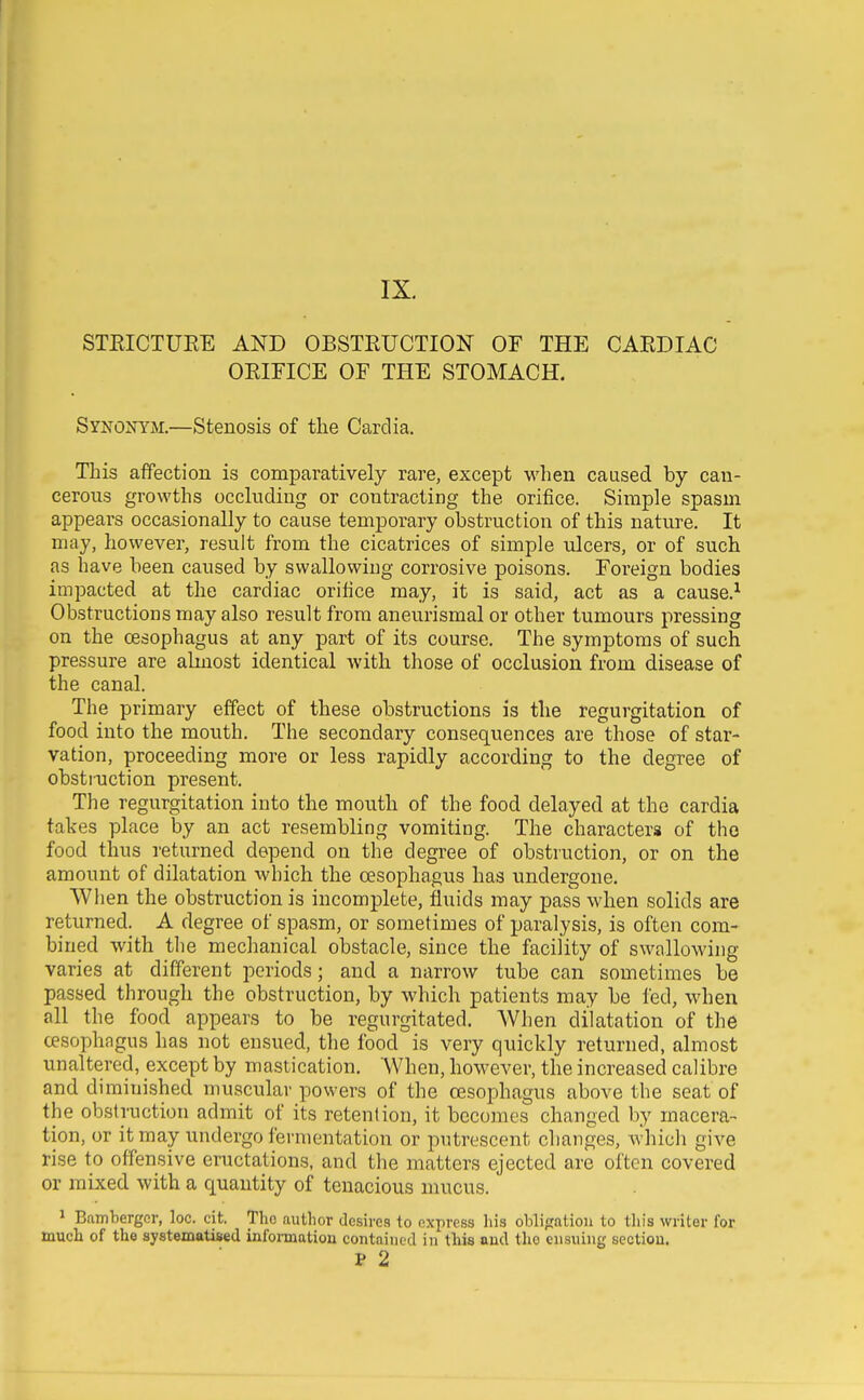 STEICTURE AND OBSTRUCTION OF THE CARDIAC ORIFICE OF THE STOMACH. Synonym.—Stenosis of the Cardia. This affection is comparatively rare, except when caused by can- cerous growths occluding or contracting the orifice. Simple spasm appears occasionally to cause temporary obstruction of this nature. It may, however, result from the cicatrices of simple ulcers, or of such as have been caused by swallowing corrosive poisons. Foreign bodies impacted at the cardiac orifice may, it is said, act as a cause.^ Obstructions may also result from aneurismal or other tumours pressing on the oesophagus at any part of its course. The symptoms of such pressure are almost identical with those of occlusion from disease of the canal. The primary effect of these obstructions is the regurgitation of food into the mouth. The secondary consequences are those of star- vation, proceeding more or less rapidly according to the degree of obstiuction present. The regurgitation into the mouth of the food delayed at the cardia takes place by an act resembling vomiting. The characters of tho food thus returned depend on the degree of obstruction, or on the amount of dilatation which the oesophagus has undergone. When the obstruction is incomplete, fluids may pass when solids are returned. A degree of spasm, or sometimes of paralysis, is often com- bined with the mechanical obstacle, since the facility of swallowing varies at different periods; and a narrow tube can sometimes be passed through the obstruction, by which patients may be fed, when all the food appears to be regurgitated. AVhen dilatation of the cesophagus has not ensued, the food is very quickly returned, almost unaltered, except by mastication. When, however, the increased calibre and diminished muscular powers of the cesophagus above the seat of the obstruction admit of its retention, it becomes changed by macera- tion, or it may undergo fermentation or putrescent changes, Avhich give rise to offensive eructations, and the matters ejected are often covered or mixed with a quantity of tenacious mucus. ^ Bamberger, loc. cit. Tho author desires to express his obligation to tliis writer for much of the systematised informatiou contained in this and the ensuing section. P 2