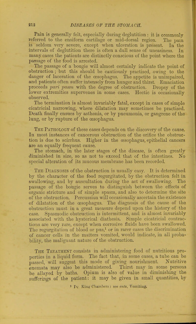 Pain is generally felt, especially during deglutition: it is commonly referred to the ensiform cartilage or mid-dorsal region. The pam is seldom very severe, except when ulceration is present. In the intervals of deglutition there is often a dull sense of uneasiness. In many cases the patients are distinctly conscious of the point where the passage of the food is arrested. The passage of a bougie wiU almost certainly indicate the point of obstruction; but this should be cautiously practised, owing to the danger of laceration of the oesophagus. The appetite is unimpaired, and patients often suffer intensely from hunger and thirst. Emaciation proceeds pari passu with the degree of obstruction. Dropsy of the lower extremities supervenes in some cases. Hectic is occasionally observed. The termination is almost invariably fatal, except in cases of simple cicatricial narrowing, where dilatation may sometimes be practised. Death finally ensues by asthenia, or by pneumonia, or gangrene of the lung, or by rupture of the oesophagus. The Pathology of these cases depends on the discovery of the cause. In most instances of cancerous obstruction of the orifice the obstruc- tion is due to scirrhus. Higher in the CBSophagus, epithelial cancers are an equally frequent cause. The stomach, in the later stages of the disease, is often greatly diminished in size, so as not to exceed that of the intestines. No special alteration of its mucous membrane has been recorded. The Diagnosis of the obstruction is usually easy. It is determined by the character of the food regurgitated, by the obstruction felt in swallowing, and by auscultation during the act of swallowing. The passage of the bougie serves to distinguish between the effects of organic stricture and of simple spasm, and also to determine the site of the obstruction. Percussion will occasionally ascertain the existence of dilatation of the oesophagus. The diagnosis of the cause of the obstruction must in a great measure depend upon the history of the case. Spasmodic obstruction is intermittent, and is almost invariably associated with the hysterical diathesis. Simple cicatricial contrac- tions are very rare, except when corrosive fiuids have been swallowed, Tlie regurgitation of blood or pus,^ or in rarer cases the discrimination of cancer cells in the matters vomited, would indicate, in all proba- bility, the malignant nature of the obstruction. The Treatment consists in administering food of nutritious pro- perties in a liquid form. The fact that, in some cases, a tube can be passed, will suggest this mode of giving nourishment. JS'utritive enemata may also be administered. Thirst may in some persons be allayed by baths. Opium is also of value in diminishing the sufferings of the patient: it may be given in small quantities, by ^ Pi Kin« Gliambcrs : see ante, Voinitiug,