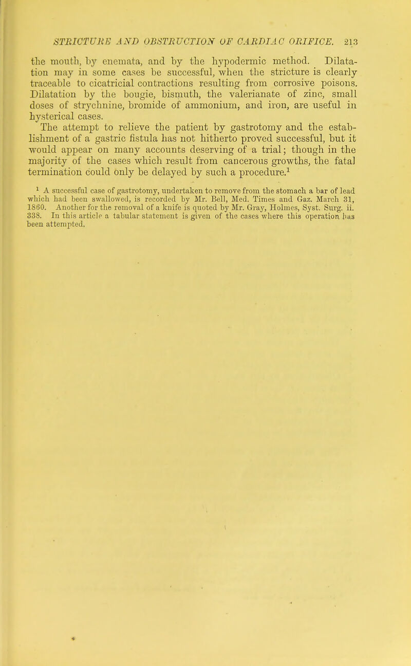 the mouth, by enemata, and by the hypodermic method. Dilata- tion may in some cases be successful, when the stricture is clearly traceable to cicatricial contractions resulting from corrosive poisons. Dilatation by the bougie, bismuth, the valerianate of zinc, small doses of strychnine, bromide of ammonium, and iron, are useful in hysterical cases. The attempt to relieve the patient by gastrotomy and the estab- lishment of a gastric fistula has not hitherto proved successful, but it would appear on many accounts deserving of a trial; though in the majority of the cases which result from cancerous growths, the fatal termination could only be delayed by such a procedure.^ ^ A successful case of gastrotomy, undertaken to remove from the stomach a bar of lead which had been swallowed, is recorded by Mr. Bell, Med. Times and Gaz. March 31, 1860. Another for the removal of a knife is quoted by Mr. Gray, Holmes, Syst. Surg. ii. 338. In this article a tabular statement is given of the cases where this operation has been attempted. *