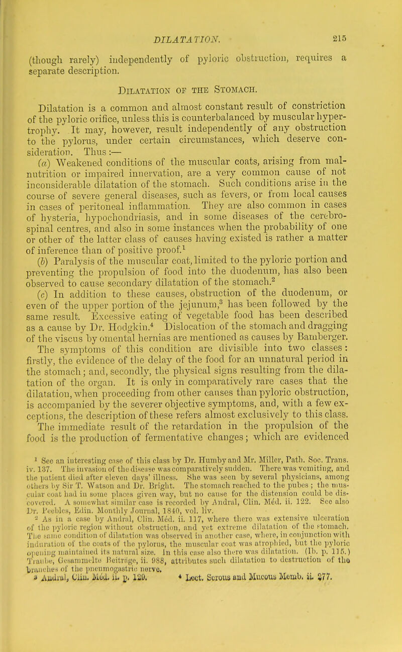 (though rarely) iudependently of pyloric oLstmctioii, requires a separate description. Dilatation of the Stomach. Dilatation is a common and almost constant result of constriction of the pyloric orifice, unless this is counterbalanced by muscular hyper- trophy. It may, however, result independently of any obstruction to the pylorus, under certain circumstances, which deserve con- sideration. Thus:— (a) Weakened conditions of the muscular coats, arising from mal- nutrition or impaired innervation, are a very common cause of not inconsiderable dilatation of the stomach. Such conditions arise in the course of severe general diseases, such as fevers, or from local causes in cases of peritoneal inflammation. They are also common in cases of hysteria, hypochondriasis, and in some diseases of the cerehro- spinal centres, and also in some instances when the probability of one or other of the latter class of causes having existed is rather a matter of inference than of positive proofs (h) Paralysis of the muscular coat, limited to the pyloric portion and preventing the propulsion of food into the duodenum, has also been observed to cause secondar}' dilatation of the stomach.^ (c) In addition to these causes, obstruction of the duodenum, or even of the upper portion of the jejunum,^ has been followed by the same result. Excessive eating of vegetable food has been described as a cause by Dr. Hodgldn.'* Dislocation of the stomach and dragging of the viscus by omental hernias are mentioned as causes by Bamberger. The symptoms of this condition are divisible into two classes : firstly, the evidence of the delay of the food for an unnatural period in the stomach; and, secondly, the physical signs resulting from the dila- tation of the organ. It is only in comparatively rare cases that the dilatation, when proceeding from other causes than pyloric obstruction, is accompanied by the severer objective symptoms, and, with a few ex- ceptions, the description of these refers almost exclusively to this class. The immediate result of the retardation in the propulsion of the food is the production of fermentative changes; which are evidenced 1 Sec an interesting cnse of this class by Dr. Hiimbyancl Mr. Miller, Path. Soc. Trans, iv. 137. The invasion of the disense was comparatively sudden. There was vomiting, and the patient died after eleven days' illness. .She was seen by several physicians, among others by Sir T. Watson and Dr. Bright. The stomach reached to the pnbes ; the nuis- cular coat had in some places given way, but no cause for the distension could be dis- covered. A somewhat similar case is recorded by Andral, Clin. Med. ii. 122. See also Dr. reublcs, Edin. Montldy Journal, 1840, vol. liv.  As in a case by Andral, Clin. Med. ii. 117, where there was extensive ulceration of the jiyloric region without obstruction, and yet extreme dilatation of the .'■tomach. Tlic tame condition of dilatation was observed in another case, where, in conjunction with induration of the coats of the pylorus, the muscular coat was atrophied, but tlic ])yloric opening maintained its natural size. In tliis ease also thi-re was dilatation. (Hi. p. llfi.) Traidie, Gesamnu-lte Beitrage, ii. 988, attributes such dilatation to destruction of tho braiiclies of the pnenmo^astric nerve. a Aiidiul, Cliu. Mod. ii. ]>. 129. * Lect. Serous and Mucous Mcmb. il 877.