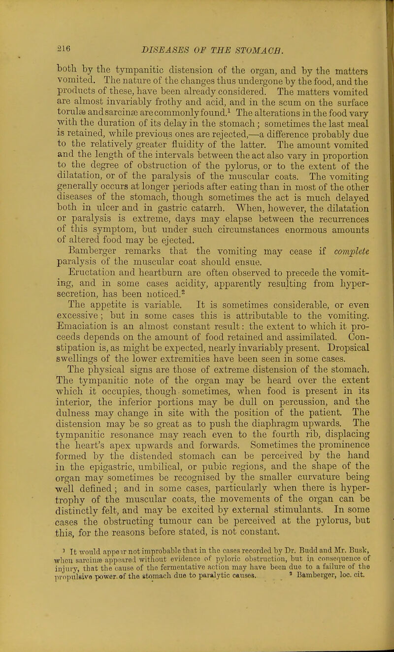 both by the tympanitic distension of the organ, and by the matters vomited. The nature of the changes thus undergone by the food, and the products of these, have been ah-eady considered. The matters vomited are almost invariably frothy and acid, and in the scum on the surface torulss and sarcin se are commonly found.^ The alterations in the food vary with the duration of its delay in the stomach; sometimes the last meal is retained, while previous ones are rejected,—a difference probably due to the relatively greater fluidity of the latter. The amount vomited and the length of the intervals between the act also vary in proportion to the degree of obstruction of the pylorus, or to the extent of the dilatation, or of the paralysis of the muscular coats. The vomiting generally occurs at longer periods after eating than in most of the other diseases of the stomach, though sometimes the act is much delayed both in ulcer and in gastric catarrh. When, however, the dilatation or paralysis is extreme, days may elapse between the recurrences of this symptom, but under such circumstances enormous amounts of altered food may be ejected. Bamberger remarks that the vomiting may cease if complete paralysis of the muscular coat should ensue. Eructation and heartburn are often observed to precede the vomit- ing, and in some cases acidity, apparently resulting from hyper- secretion, has been noticed.^ The appetite is variable. It is sometimes considerable, or even excessive; but in some cases this is attributable to the vomiting. Emaciation is an almost constant result: the extent to which it pro- ceeds depends on the amount of food retained and assimilated. Con- stipation is, as might be expected, nearly invariably present. Dropsical swellings of the lower extremities have been seen in some cases. The physical signs are those of extreme distension of the stomach. The tympanitic note of the organ may be heard over the extent which it occupies, though sometimes, when food is present in its interior, the inferior portions may be dull on percussion, and the dulness may change in site with the position of the patient. The distension may be so great as to push the diaphragm upwards. The tympanitic resonance may reach even to the fourth rib, displacing the heart's apex upwards and forwards. Sometimes the prominence formed by the distended stomach can be perceived by the hand in the epigastric, umbilical, or pubic regions, and the shape of the organ may sometimes be recognised by the smaller curvature being well defined; and in some cases, particularly when there is hyper- trophy of the muscular coats, the movements of the organ can be distinctly felt, and may be excited by external stimulants. In some cases the obstructing tumour can be perceived at the pylorus, but this, for the reasons before stated, is not constant. ' It would appeir not improbable that in tlie cases recorded by Dr. Budd and Mr. Bust, wliou sai-ciuss appeared without evidence of pyloric obstruction, but in consequence of injury, that the cause of the fermentative action may have been due to a failure of tlie ^iroijulsive power-of the stomach due to paralytic causes. ' Bamberger, loo. cit.