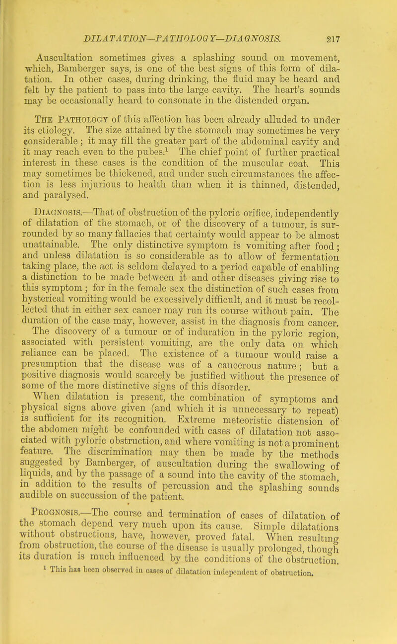 DILATA TION—FA THOLOG Y—DIAGNOSIS. S17 Auscultation sometimes gives a splashing sound ou movement, •which, Bamberger s&ys, is one of the best signs of this form of dila- tation. In other cases, during drinking, the fluid may be heard and felt by the patient to pass into the large cavity. The heart's sounds may be occasionally heard to consonate in the distended organ. The Pathology of this affection has been already alluded to under its etiology. The size attained by the stomach may sometimes be very considerable ; it may fill the greater part of the abdominal cavity and it may reach even to the pubes.^ The chief point of further practical interest in these cases is the condition of the muscular coat. This may sometimes be thickened, and under such circumstances the affec- tion is less injurious to health than when it is thinned, distended, and paralysed. Diagnosis.—That of obstruction of the pyloric orifice, independently of dilatation of the stomach, or of the discovery of a tumour, is sur- rounded by so many fallacies that certainty would appear to be almost unattainable. The only distinctive symptom is vomiting after food; and unless dilatation is so considerable as to allow of fermentation taking place, the act is seldom delayed to a period capable of enabling a distinction to be made between it and other diseases giving rise to this symptom ; for in the female sex the distinction of such cases from hysterical vomiting would be excessively difUcult, and it must be recol- lected that in either sex cancer may run its course without pain. The duration of the case may, however, assist in the diagnosis from cancer. The discovery of a tumour or of induration in the pyloric region, associated with persistent vomiting, are the only data on which reliance can be placed. The existence of a tumour would raise a presumption that the disease was of a cancerous nature; but a positive diagnosis would scarcely be justified without the presence of some of the more distinctive signs of this disorder. When dilatation is present, the combination of symptoms and physical signs above given (and which it is unnecessary to repeat) is sufficient for its recognition. Extreme meteoristic distension of the abdomen might be confounded with cases of dilatation not asso- ciated with pyloric obstruction, and where vomiting is not a prominent feature. The discrimination may then be made by the methods suggested by Bamberger, of auscultation during the swallowincr of liquids, and by the passage of a sound into the cavity of the stomach, in addition to the results of percussion and the splashing sounds audible on succussion of the patient. Peognosis.—The course and termination of cases of dilatation of the stomach depend very much upon its cause. Simple dilatations without obstructions, have, however, proved fatal. AVhen resultincr from obstruction, the course of the disease is usually prolonged, thouo-h Its duration is much influenced by the conditions of the obstruction. 1 This has been observed in cases of dUatation independent of obstruction.