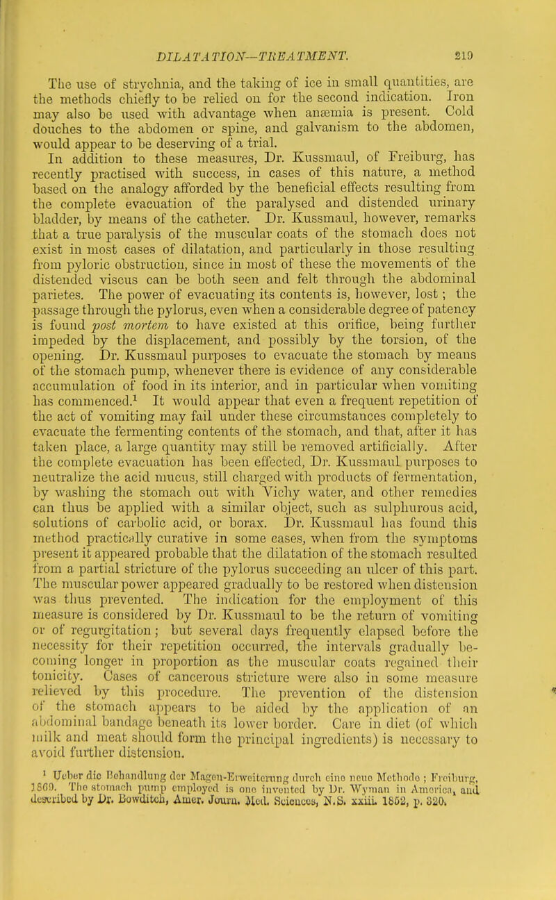 The use of strychnia, and tlie taking of ice in small quantities, are the methods chiefly to be relied on for the second indication. Iron may also he used with advantage when anaemia is present. Cold douches to the abdomen or spine, and galvanism to the abdomen, would appear to be deserving of a trial. In addition to these measvires, Dr. Kussmaul, of Freiburg, has recently practised with success, in cases of this nature, a method based on the analogy afforded by the beneficial effects resulting from the complete evacuation of the paralysed and distended urinary bladder, by means of the catheter. Dr. Kussmaul, however, remarks that a true paralysis of the muscular coats of the stomach does not exist in most cases of dilatation, and particularly in those resulting from pyloric obstruction, since in most of these the movements of the distended viscus can be both seen and felt through the abdominal parietes. The power of evacuating its contents is, however, lost; the passage through the pylorus, even when a considerable degree of patency is found post mortem to have existed at this orifice, being further impeded by the displacement, and possibly by the torsion, of the opening. Dr. Kussmaul purposes to evacuate the stomach by means of the stomach pump, whenever there is evidence of any considerable accumulation of food in its interior, and in particular when vomiting has commenced.^ It would appear that even a frequent repetition of the act of vomiting may fail under these circumstances completely to evacuate the fermenting contents of the stomach, and that, after it has taken place, a large quantity may still be removed artificially. After the complete evacuation has been effected, Dr. Kussmaul purposes to neutralize the acid mucus, still charged with products of fermentation, by washing the stomach out with Vichy water, and other remedies can thus be applied with a similar object, such as sulphurous acid, solutions of carbolic acid, or borax. Dr. Kussmaul has found this method practicnlly curative in some cases, when from the symptoms present it appeared probable that the dilatation of the stomach resulted from a partial stricture of the pylorus succeeding an ulcer of this part. The muscular power appeared gradually to be restored when distension was tims prevented. The indication for the employment of this measure is considered by Dr. Kussmaul to be the return of vomiting or of regurgitation; but several days frequently elapsed before the necessity for their repetition occurred, the intervals gradually be- coming longer in proportion as the muscular coats regained their tonicity. Cases of cancerous stricture were also in some measure relieved by this procedure. The prevention of the distension of the stomach appears to be aided by the application of an abdominal bandage beneath its lower border. Care in diet (of which milk and meat should form the principal ingredients) is necessary to avoid further distension. ' Ueber die Bchandlung dcr Jragen-Envcitcmn;f diirch ciiio iicuo Jletliodo ; Frcihurg, 38CO. Tho stomach piuni) employed is one invented by Dr. Wyman in Amoricn, auii described by Dx, Bowditcb, Amcr. Joui'u. Med. Scicucos, IJ.S. xiiiu 1862, p. 320*