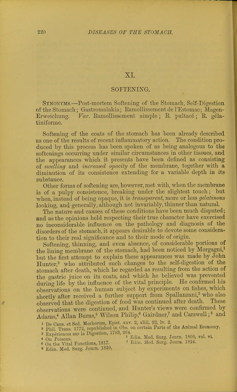 XI. SOFTENING. Synonyms.—Post-mortem Softening of tb.e Stomacb, Self-Digestion of the Stomacli; Gastromalakia; EamollissementderEstomac; Magen- Erweichting. Far. Eamollissement simple; E. pultac^; R g^la- tiuiforme. Softening of the coats of the stomach has been already described as one of the results of recent inflammatory action. The condition pro- duced by this process has been spoken of as being analogous to the softenings occurring under similar circumstances in other tissues, and the appearances which it presents have been defined as consisting of swelling and increased opacity of the membrane, together with a diminution of its consistence extending for a variable depth in its substance. Other forms of softening are, however, met with, when the membrane is of a pulpy consistence, breaking under the slightest touch; but when, instead of being opaqu.e, it is tramparent, more or less gelatinous looking, and generally, although not invariably, thinner than natural The nature and causes of these conditions have been much dispu.ted; and as the opinions held respecting their true character have exercised no inconsiderable influence on the pathology and diagnosis of the disorders of the stomach, it appears desirable to devote some considera- tion to their real significance and to their mode of origin. Softening, thinning, and even absence, of considerable portions of the lining membrane of the stomach, had been noticed by Morgagni,^ but the first attempt to explain these appearances was made by John Hunter,2 attributed such changes to the self-digestion of the stomach after death, which he regarded as resulting from the action of the gastric juice on its coats, and which he believed was prevented during life by the influence of the vital principle. He confirmed his observations on the human subject by experiments on fishes, which shortly after received a further support from Spallanzani,^ who also observed that the digestion of food was continued after death. These observations were continued, and Hunter's views were confirmed by Adams,-^ Allan Burns,^ Wilson Philip,^ Gairdner,^ and Carswell;^ and 1 De Caxis. et Sed. Morbonim, Epist. xxv. 2, xliii. 22, Iv. 2.  Phil. Trans. 1772, republished in Obs. on certain Parts of the Animal Ijconomy. 3 Expkcnces sur la Digestion, 1783, 264 .^.^ ^ iqaa^^i ^; 4 On Poisons ^^^S- Jouvn. 1800, vol. vi. 6 On tlie Vital Functions, 1817. ' Edin. Med. Surg. Jouru. 1824. 8 Edin. Med. Surg. Jouru. 1830.