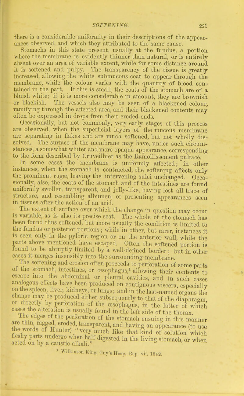 there is a considerable uniformity in their descriptions of the appear- ances observed, and which they attributed to tlie same cause. Stomachs in this state present, usually at the fundus, a portion where the membrane is evidently thinner than natural, or is entirely absent over an area of variable extent, while for some distance around it is softened and pulpy. The transparency of the tissue is greatly increased, allowing the white submucous coat to appear through the membrane, while the colour varies with the quantity of blood con- tained in the part. If this is small, the coats of the stomach are of a bluish white; if it is more considerable in amount, they are brownish or blackish. The vessels also may be seen of a blackened colour, ramifying through the affected area, and their blackened contents may often be expressed in drops from their eroded ends. Occasionally, but not commonly, very early stages of this process are observed, when the superficial layers of the mucous membrane are separating in flakes and are much softened, bat not wholly dis- solved. The surface of the membrane may have, under such circum- stances, a somewhat whiter and more opaque appearance, corresponding to the form described by Cruveilhier as the Eamollissement pultac^. In some cases the membrane is uniformly affected; in other instances, when the stomach is contracted, the softening affects only the prominent rugse, leaving the intervening sulci unchanged. Occa- sionally, also, the coats of the stomach and of the intestines are found uniformly swollen, transparent, and jelly-like, having lost all trace of structure, and resembling albumen, or presenting appearances seen in tissues after the action of an acid. The extent of surface over which the change in question may occur is variable, as is also its precise seat. The whole of the stomach ]ias been found thus softened, but more usually the condition is limited to the fundus or posterior portions; while in other, but rarer, instances it IS seen only in the pyloric region or on the anterior wall, while the parts above mentioned have escaped. Often the softened portion is found to be abruptly limited by a well-defined border; but in other cases it merges insensibly into the surrounding membrane. ' The softening and erosion often proceeds to perforation of some parts of the stomacli, mtestmes, or oesophagus,^ allowing their contents to escape into the abdominal or pleural cavities, and in such cases analogous effects have been produced on contiguous viscera, especially 0.1 the spleen liver, kidneys, or lungs; and in the last-named organs the change may be produced either subsequently to that of the diaphragm, or directly by perforation of the a3Sop]iagus, in the latter of which cases the alteration is usually found in the left side of the thorax. ihe edges of the perforation of the stomach ensuing in this manner are thiii ragged, eroded, transparent, and having an appearance (to use the words of Hunter)  very much like that kind of solution which fleshy parts undergo when half digested in the living stomach, or when acted on by a caustic alkali. o , ui wuen ' Wilkinson King, Guy'a Hosp. Rep. vii. 1842.