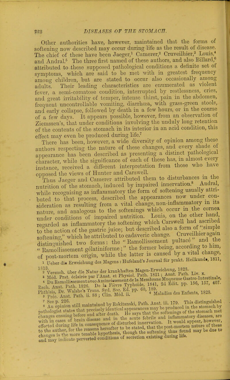 Other authorities have, however, maintained that the forms of softening now described may occur during life as the result of disease. The chief of these have been Jaeger,^ Camerer,2 Cruveilhier,^ Louis,* and Andral.5 Q^^ie three first named of these authors, and also Billard,<' attributed to these supposed pathological conditions a definite set of symptoms, which are said to be met with in greatest frequency among children, but are stated to occur also occasionally among adults. Their leading characteristics are enumerated as violent fever, a semi-comatose condition, interrupted by restlessness, cries, and great irritability of temper, intense thirst, pain in the abdomen, frequent uncontrollable vomiting, diarrhoea, with grass-green stools, and early collapse, followed by death in a few hours, or in the course of a few days. It appears possible, however, from an observation of Ziemssen's, that under conditions involving the unduly long retention of the contents of the stomach in its interior in an acid condition, this effect may even be produced during life.^ There has been, however, a wide diversity of opinion among these authors respecting the nature of these changes, and every shade ot appearance has been described as presenting a distinct pathological character, while the significance of each of these has, m almost every instance, received a different interpretation from those who have opposed the views of Hunter and Carswell. Thus Jaecrer and Camerer attributed them to disturbances in the nutrition of Uie stomach, induced by impaired innervation.^ Andral, while recognising as inflammatory the form of softening usually attri- buted to that process, described the appearances now under_ con- sideration as resulting from a vital change, non-inflammatory m its nature, and analogous to the softenings which occur m the cornea under conditions of impaired nutrition. Louis, on the other hand regarded as inflammatory the softening which CarsweU liad ascribed to^the action of the gastric juice; but described also ^ ^^^'^.° . ^^^^P ^ softenincv which he attributed to cadaveric change. Cruve lhier again dttinnui^hed two forms: the  Ramollissement pultaceand the ? Eani^lHssement g^latiniforme; the former ^emg, according to him of post-mortem origin, while the latter is caused by a vi al change, 1 ITeber di» Erweiclmng des Magens : Hufelaud's Journal fur prakt. Heilkund., 1811, Versuch. iiber die Natur der krankhaften Magen-ErwekW, 1828 Eecli Anat. Path. 1826. De la Fievre Typhoide 1841, 2d iLdit. pp. lOO, xoi, chanj^escnsumgbe me an^^^^ J ^^^^^ inflammatory diseases, are :iSy ina'r per'^^^^^^^^^^^ conditions of secretion existing dunng Ufe.