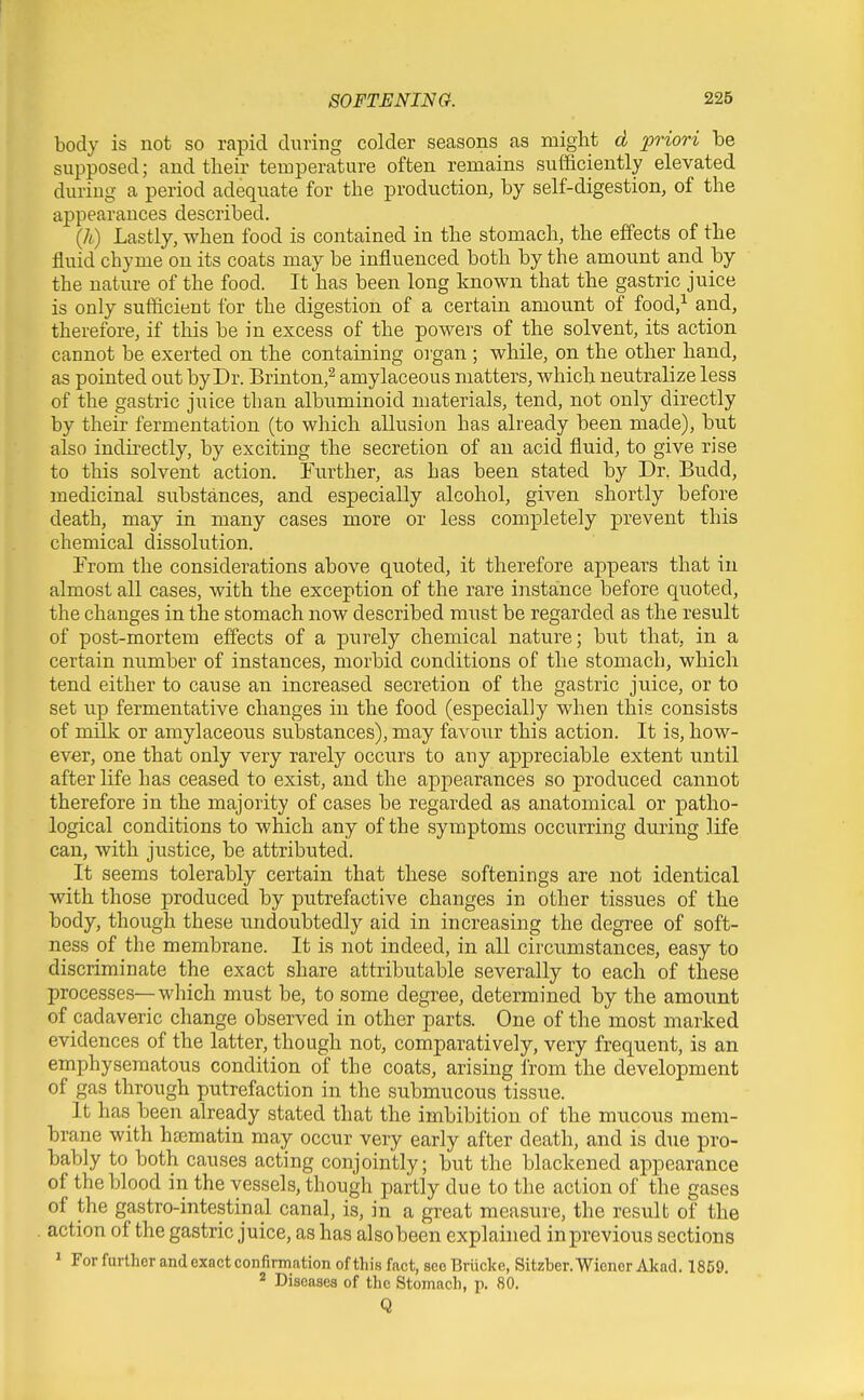 body is not so rapid during colder seasons as might d priori be supposed; and their teroperature often remains sufficiently elevated during a period adequate for the production, by self-digestion, of the appearances described. (h) Lastly, when food is contained in the stomach, the effects of the fluid chyme on its coats may be influenced both by the amount and by the nature of the food. It has been long known that the gastric juice is only sufficient for the digestion of a certain amount of food,^ and, therefore, if this be in excess of the powers of the solvent, its action cannot be exerted on the containing organ ; while, on the other hand, as pointed out by Dr. Brinton,^ amylaceous matters, which neutralize less of the gastric juice than albuminoid materials, tend, not only directly by their fermentation (to which allusion has already been made), but also indirectly, by exciting the secretion of an acid fluid, to give rise to this solvent action, Further, as has been stated by Dr. Budd, medicinal substances, and especially alcohol, given shortly before death, may in many cases more or less completely prevent this chemical dissolution. From the considerations above quoted, it therefore appears that iu almost all cases, with the exception of the rare instance before quoted, the changes in the stomach now described must be regarded as the result of post-mortem effects of a purely chemical nature; but that, in a certain number of instances, morbid conditions of the stomach, which tend either to cause an increased secretion of the gastric juice, or to set up fermentative changes in the food (especially when this consists of milk or amylaceous substances), may favour this action. It is, how- ever, one that only very rarely occurs to any appreciable extent until after life has ceased to exist, and the appiearances so produced cannot therefore in the majority of cases be regarded as anatomical or patho- logical conditions to which any of the symptoms occurring during life can, with justice, be attributed. It seems tolerably certain that these softenings are not identical with those produced by putrefactive changes in other tissues of the body, though these undoubtedly aid in increasing the degree of soft- ness of the membrane. It is not indeed, in all circumstances, easy to discriminate the exact share attributable severally to each of these processes—which must be, to some degree, determined by the amount of cadaveric change observed in other parts. One of the most marked evidences of the latter, though not, comparatively, very frequent, is an emphysematous condition of the coats, arising from the development of gas through putrefaction in the submucous tissue. It has been already stated that the imbibition of the mucous mem- brane with hfematin may occur very early after death, and is due pro- bably to both causes acting conjointly; but the blackened appearance of the blood in the vessels, though partly due to the action of the gases of the gastro-intestinal canal, is, in a great measure, the result of the action of the gastric juice, as has alsobeen explained in previous sections ' For further and exact confirmation of this fact, see Briicke, Sitzber. Wiener Akad. 1869. 2 Diseases of the Stomach, p. 80. Q