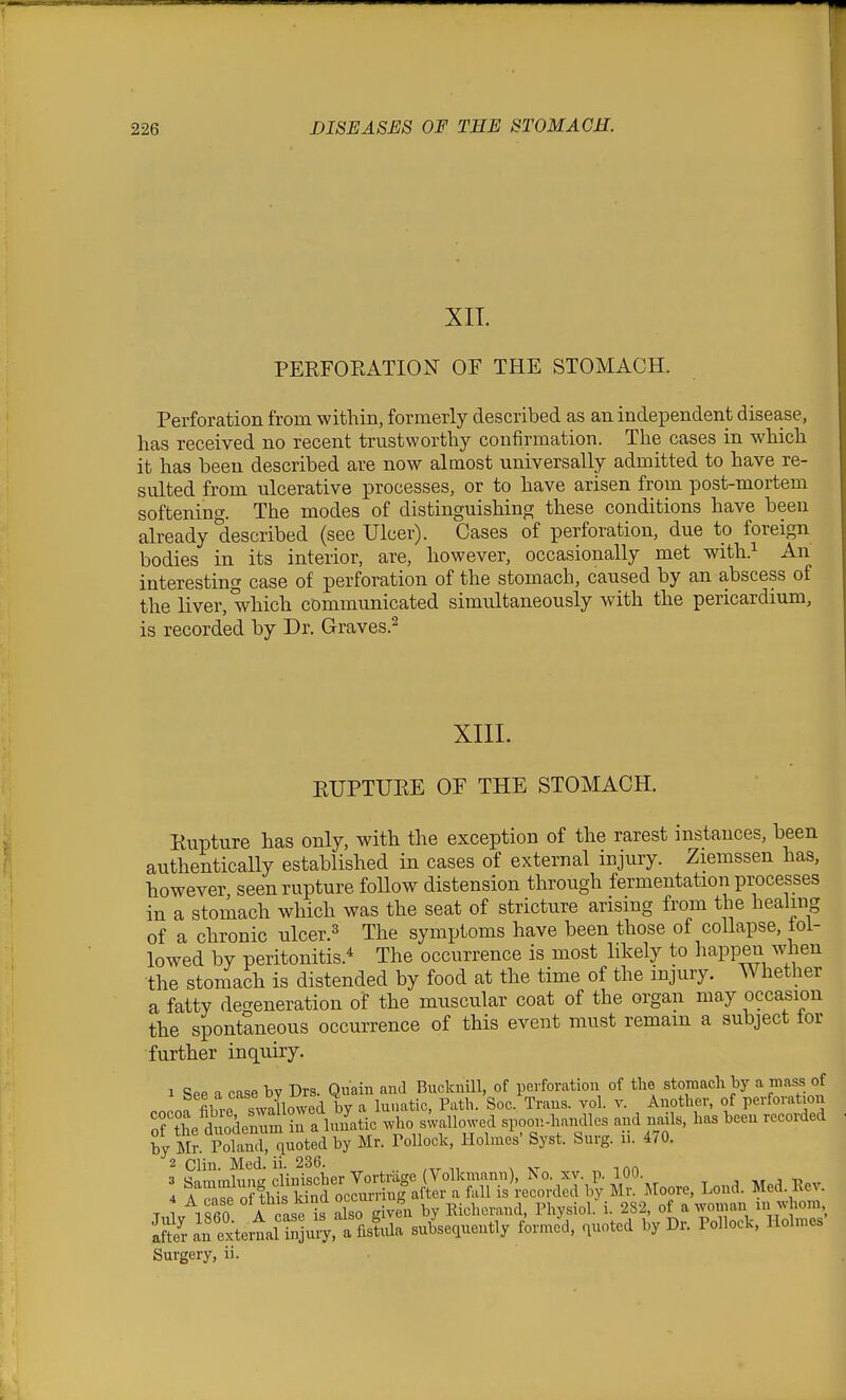 XIT. PEEFORATION OF THE STOMACH. Perforation from within, formerly described as an independent disease, has received no recent trustworthy confirmation. The cases in which it has been described are now almost universally admitted to have re- sulted from ulcerative processes, or to have arisen from post-mortem softening. The modes of distinguishing these conditions have been already described (see Ulcer). Cases of perforation, due to foreign bodies in its interior, are, however, occasionally met with.^ An interesting case of perforation of the stomach, caused by an abscess of the liver, which communicated simultaneously with the pericardium, is recorded by Dr. Graves.^ XIII. EUPTURE OE THE STOMACH. Rupture has only, with the exception of the rarest instances, been authentically established in cases of external injury. Ziemssen has, however seen rupture foUow distension through fermentation processes in a stomach which was the seat of stricture arising from the healing of a chronic ulcer.^ The symptoms have been those of collapse, fol- lowed by peritonitis.* The occurrence is most likely to happen when the stomach is distended by food at the time of the injury. Whether a fatty degeneration of the muscular coat of the organ may occasion the spontaneous occurrence of this event must remain a subject tor further inquiry. 1 Spp a case by Drs. Qnain and Bucknill, of perforation of the stomach by a mass of Pnnof fibre swallowed by a Innatic, Path. See. Trans, vol. v. Another, of perforation ortie dnodenumin a lunatic who swallowed spoon-handles and nails, has been recorded Sy Mr. Poland, quoted by Mr. Pollock, Holmes' Syst. Surg. u. 470. 2 Clin. Med. ii. 236. 4 A case ot tms Kinu b j^i^j^^j.^^^ Physiol, i. 282, of a woman in whom, S an'extexif Sjui;, a fisfila subsequently forme'd, quoted by Dr. Pollock, Holmes Surgery, ii.