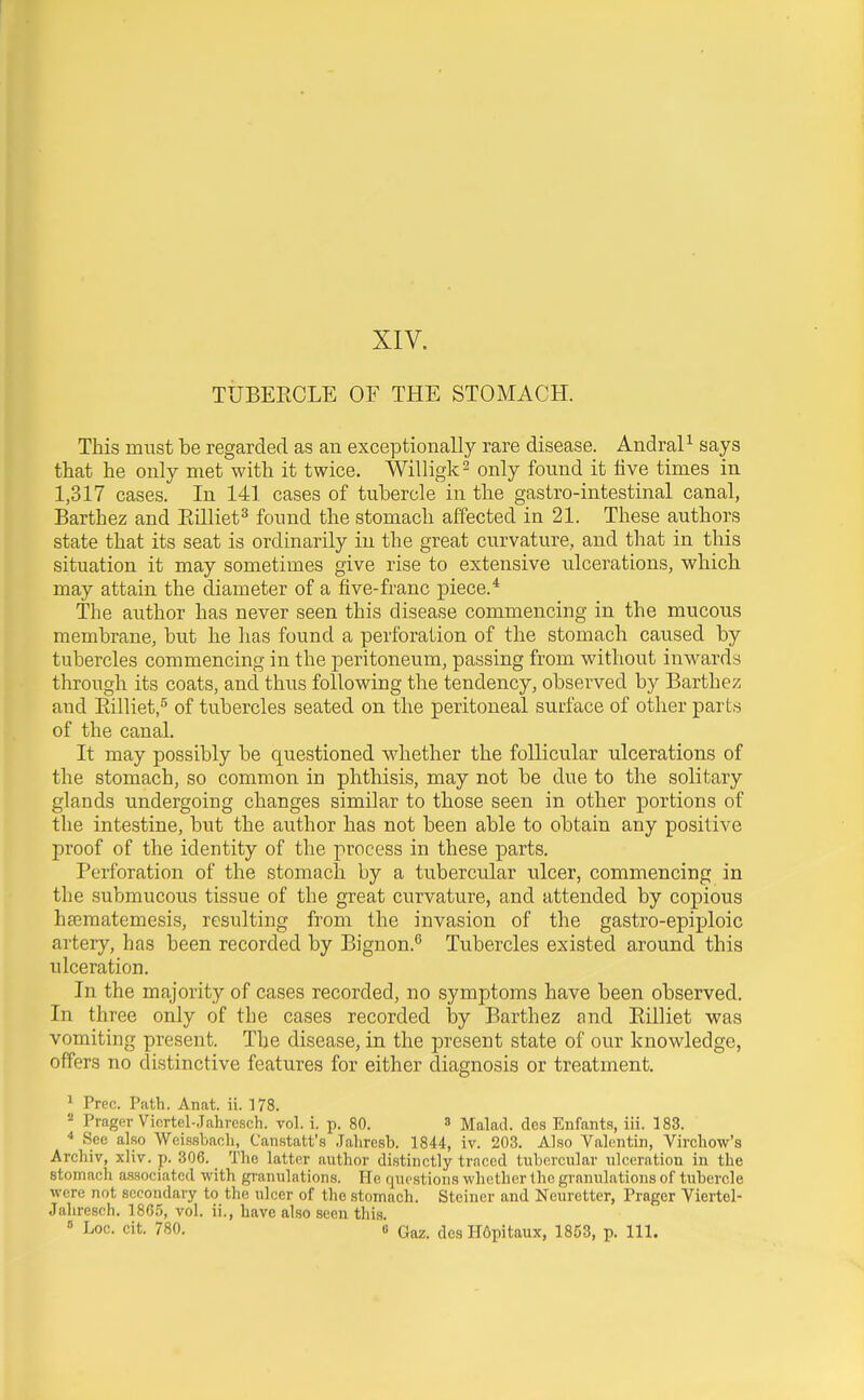 XIV. TTJBEECLE OF THE STOMACH. This must be regarded as an exceptionally rare disease. AndraP says that he only met with it twice. Willigk^ only found it iive times in 1,317 cases. In 141 cases of tubercle in the gastro-intestinal canal, Barthez and Eilliet^ found the stomach affected in 21. These authors state that its seat is ordinarily in the great curvature, and that in this situation it may sometimes give rise to extensive ulcerations, which may attain the diameter of a five-franc piece.* The author has never seen this disease commencing in the mucous membrane, but he has found a perforation of the stomach caused by tubercles commencing in the peritoneum, passing from without inwards through its coats, and thus following the tendency, observed by Barthez and Ptilliet,^ of tubercles seated on the peritoneal surface of other parts of the canal. It may possibly be questioned whether the follicular ulcerations of the stomach, so common in phthisis, may not be due to the solitary glands undergoing changes similar to those seen in other portions of the intestine, but the author has not been able to obtain any positive proof of the identity of the process in these parts. Perforation of the stomach by a tubercular ulcer, commencing in the submucous tissue of the great curvature, and attended by copious htematemesis, resulting from the invasion of the gastro-epiploic artery, has been recorded by Bignon.^ Tubercles existed around this ulceration. In the majority of cases recorded, no symptoms have been observed. In three only of the cases recorded by Barthez and Eilliet was vomiting present. The disease, in the present state of our knowledge, offers no distinctive features for either diagnosis or treatment. ^ Free. Path. Anat. ii. 178.  Prager Vicrtel-Jahresch. vol. i. p. 80. ^ Malad. des Enfants, iii. 183. * See also Wei.ssbacli, Canstatt's Jaliresb. 1844, iv. 203. Also Valentin, Vircliow's Archiv, xliv. p. 306. The latter author distinctly traced tubercular ulceration in the stomacli associated with granulations. He questions whether the granulations of tubercle were not secondary to the ulcer of the stomach. Steiner and Neuretter, Prager Viertol- Jahreseh. 1865, vol. ii., have also seen this.