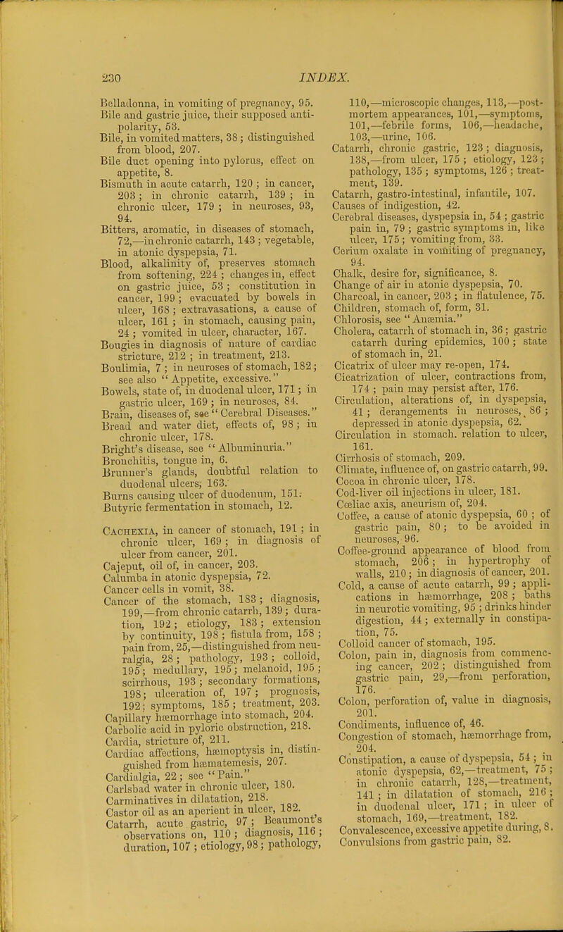 Belladonna, in vomiting of pregnancy, 95. Bile and gastric jnice, their supposed anti- polarity, 53. Bile, in vomited matters, 38 ; distinguished from blood, 207. Bile duct opening into pylorus, eliect on appetite, 8. Bismuth in acute catarrh, 120 ; in cancer, 203; in chronic catarrh, 139 ; in chronic ulcer, 179 ; in neuroses, 93, 94. Bitters, aromatic, in diseases of stomach, 72,—in chronic catarrh, 143 ; vegetable, in atonic dyspepsia, 71. Blood, alkalinity of, preserves stomach from softening, 224 ; changes in, effect on gastric juice, 53 ; constitution in cancer, 199 ; evacuated by bowels in ulcer, 168; extravasations, a cause of ulcer, 161 ; in stomach, causing pain, 24 ; vomited in ulcer, character, 167. Bougies in diagnosis of nature of cardiac stricture, 212 ; in treatment, 213. Boulimia, 7 ; in neuroses of stomach, 182 ; see also Appetite, excessive. Bowels, state of, in duodenal ulcer, 171; in gastric ulcer, 169 ; in neuroses, 84. Brain, diseases of, sae  Cerebral Diseases. Bread and water diet, effects of, 98 ; in chronic ulcer, 178. Bright's disease, see Albuminuria. Brouchitis, tougue in, 6. Brunner's glands, doubtful relation to duodenal ulcers, 163.' Burns causing ulcer of duodeuum, 151; Butyric fermentation in stomach, 12. Cachexia, in cancer of stomach, 191 ; in chronic ulcer, 169 ; in diagnosis of ulcer from cancer, 201. Cajeput, oil of, in cancer, 203.^ Calumba in atonic dyspepsia, 72. Cancer cells in vomit, 38. Cancer of the stomach, 183; diagnosis, 199j_fvom chronic catarrh, 139 ; dura- tion, 192; etiology, 183; extension by continuity, 198 ; fistula from, 158 ; pain from, 25,—distinguished from neu- ralgia, 28; pathology, 193; coUoid, 195; medullary, 195; melanoid, 195; scirrhous, 193 ; secondary formations, 198; ulceration of, 197; prognosis, 192; symptoms, 185; treatment, 203. Capillary hremorrhage into stomach, 204. Carbolic acid in pyloric obstruction, 218. Cardia, stricture of, 211. . Cardiac affections, hsemoptysis in^ distin- guished from htematemesis, 207. Cardialgia, 22 ; see  Pain. Carlsbad water in chronic ulcer, 180. Carminatives in dilatation, 218. Castor oil as an aperient in ulcoi, 182. CataiTh, acute gastric, 97; Beaumont s observations on, 110; diagnosis, 116 ; duration, 107 ; etiology, 98; pathology. 110,—microscopic changes, 113,—post- mortem appearances, 101,—symptoms, 101,—febrile forms, 106,—headache, 103,—urine, 106. Catarrh, chronic gastric, 123 ; diagnosis, 138,—from ulcer, 175 ; etiology, 123 ; pathology, 135 ; symptoms, 126 ; treat- ment, 139. Catarrh, gastro-intestinal, infantile, 107. Causes of indigestion, 42. Cerebral diseases, dyspepsia in, 54 ; gastric pain in, 79 ; gastric symptoms in, like ulcer, 175 ; vomiting from, 33. Cerium oxalate in vomiting of pregnancy, 94. Chalk, desire for, significance, 8. Change of air iu atonic dyspepsia, 70. Charcoal, in cancer, 203 ; in flatulence, 75. Children, stomach of, form, 31. Chlorosis, see  Aueemia. Cholera, catarrli of stomach in, 36 ; gastric catarrh during epidemics, 100 ; state of stomach in, 21. Cicatrix of ulcer may re-open, 174. Cicatrization of ulcer, contractions from, 174 ; pain may persist after, 176. Circulation, alterations of, in dyspepsia, 41 ; derangements in neuroses, _ 86 ; depressed in atonic dyspepsia, 62. Circulation in stomach, relation to ulcer, 161. Cirrhosis of stomach, 209. Climate, influence of, on gastric catarrh, 99. Cocoa in chronic ulcer, 178. Cod-liver oil injections in ulcer, 181. Coeliac axis, aneurism of, 204. Coflee, a cause of atonic dyspepsia, 60 ; of gastric pain, 80; to be avoided in neuroses, 96. Coffee-ground appearance of blood ft-ora stomach, 206; in hypertrophy of walls, 210; in diagnosis of cancer, 201. Cold, a cause of acute catarrli, 99 ; appli- cations in hajmorrhage, 208 ; baths in neurotic vomiting, 95 ; drinks hinder digestion, 44; externally in constipa- tion, 75. Colloid cancer of stomach, 195. Colon, pain iu, diagnosis from commenc- ing cancer, 202 ; distinguished from gastric pain, 29,—from perforation, 176. Colon, perforation of, value in diagnosis, 201. Condiments, influence of, 46. Congestion of stomach, hemorrhage from, 204. Constipation, a cause of dyspepsia, 54 ; in atonic dyspepsia, 62,—treatment, 75 ; in chronic catarrh, 128,—treatment, 141 ; in dilatation of stomach, 216 ; in duodenal ulcer, 171 ; in ulcer of stomach, 169,—treatment, 182. Convalescence, excessive appetite during, 8. Convulsions from gastric pain, 82.