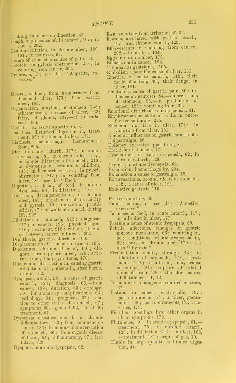 Cooking, iuflueuce on digestion, 43. Cough, significance of, iu catarrh, 107 ; in cancer, 202. Counter-irritation, iu chronic nicer, ISO, 181 ; in neui'oses, 94. Cramp of stomach a soiu'ce of pain, 24. Creosote, in pyloric obstruction, 21S ; in vomiting froQi cancer, 202. Cynore.xia,_ 7 ; S2e also Appetite, ex- cessive. Death, sudden, from hsemorrhage from duodenal ulcer, 171 ; from gastric ulcer, 168. Degeneration, amyloid, of stomach, 138 ; atheromatous, a cause of ulcer, 163; fatty, of glands, 137,—of muscular coat, 226. Diabetes, excessive appetite in, 8. Diarrhcea, disturbed digestion in, treat- ment, 95 ; in duodenal ulcer, 171. Diathesis, hemorrhagic, hiBmatemesis from, 205. Diet, iu acute catarrh, 117 : in atonic dyspepsia, 68 ; in chronic ulcer, 177 ; in simple dilatation of stomach, 218 ; in dyspepsia of scrofulous children, 143 ; in hfemorrha.ge, 181; in pyloric obstruction, 217 ; in vomiting from ulcer, 181 : see also  Food. Digestion, artificial, of food, in atonic dyspepsia, 68 ; in dilatation, 218. Digestion, derangements of, in chronic ulcer, 168 ; impairment of, in acidity and pyrosis, 19; individual peculi- arities, 47 ; of walls of stomach during life, 222. Dilatation of stomach, 215; diagnosis, 217 ; in cancer, 196 ; physical signs, 216 ; treatment, 218 ; value iu diagno- sis between cancer and ulcer, 202. Diphtheria, gastric catarrh in, 100. Displacements of stomach iu caucer, 196. Duodenum, chronic ulcer of, 140; dia- gnosis from pyloric ulcer, 176 ; stric- ture from, 155 ; symptoms, 170. Duodenum, obstruction in, causing gastric dilatation, 215 ; ulcers in, after burns, origin, 162. Dyspepsia, atonic, 59 ; a cause of gastric catarrh, 123; diagnosis, 66,—from cancer, 199 ; duration, 63 ; etiology, 59 ; inflammatory complications, 63 ; pathology, 64; prognosis, 67 ; rfla- tion to other stales of stomach, 67 ; symptoms, 60,—general, 92,—local, 60; treatment, 67. Dyspepsia, classifications of, 55 ; chronic inflammatory, 123 ; from commencing cancer, 186; from muscular over-action of stomach, 86 ; from organic disease of lirain, 54 ; inflammatory, 97 ; irri- tative, 123. Dyspnoea in atonic dyspepsia, 62. Ear, vomiting from irritation of, 32. Eczema, associated with gastric catarrh, 107 ; and chronic catarrh, 129. Eflervescents in vomiting from cancer, •202,—from ulcer, 181. Eggs in chronic ulcer, 178. Emaciation in cancer, 192.  Embarras gastrique, 105. Embolism a possible cause of ulcer, 161. Emetics, in acute catarrh, 118; their mode of action, 30 ; theii- danger iu ulcer, 181. Emotion, a cause of gastric pain, 80 ; in- fluence on neuroses, 84,—on secretions of stomach, 55,—in production of cancer, 185 ; vomiting from, 36. Emotional disturbances iu dyspepsia, 41. Emphysematous state of walls in putre- factive softening, 225. Enemata, nutritive in ulcer, 178; iu vomiting from ulcer, 181. Epidemic influences on gastric catarrh, 99. Epigastralgia, 26. Epilepsy, excessive appetite in, 8. Erethism of stomach, 77. Evacuations, in atonic dyspepsia, 62 j in chronic catarrh, 128. Exercise in atonic dyspepsia, 69. Exhalation, hsemorrhage by, 204. Exhaustion a cause of gastralgia, 78. Extravasations, around ulcers of stomach, 152 ; a cause of ulcer, 161. Exudative gastritis, 115. EiECAL vomiting, 39. Fames canina, 7; see also Appetite, excessive. Farinaceous food, in acute catarrh, 117 ; in milk diet in ulcer, 177. Fastkig a cause of atonic dyspepsia, 60. Febrile afl'ections, changes in gastric mucous membrane, 66; vomiting in, 36 ; conditions, atonic dyspepsia in, 60; course of chronic ulcer, 170 : see also  Pyrexia. Fermentation, acidity through, 13; in dilatation of stomach, 216,—ti'eat- ment, 217; results of, may cause softening, 224 ; rupture of dilated stomach from, 226 ; the chief source of flatulence, 11, 12. Fermentative changes in vomited matters, 37. Fistula, in caucer, gastro-colic, 197 ; gastro-cutaneous, ib.; in ulcer, gastro- colic, 158 ; gastro-cutaneous, tV;.; reco- veries, 173. Fistulous openings into other organs iu ulcer, symptoms, 172. Flatulence, 9 ; in atonic dyspepsia, 61,— treatment, 75 ; in chronic catarrh, 126; in dilatation, 216 ; in ulcer, 168, —treatment, 181 ; origin of gas, 10. Fluids in large quantities hiuder diges- tion, 44.