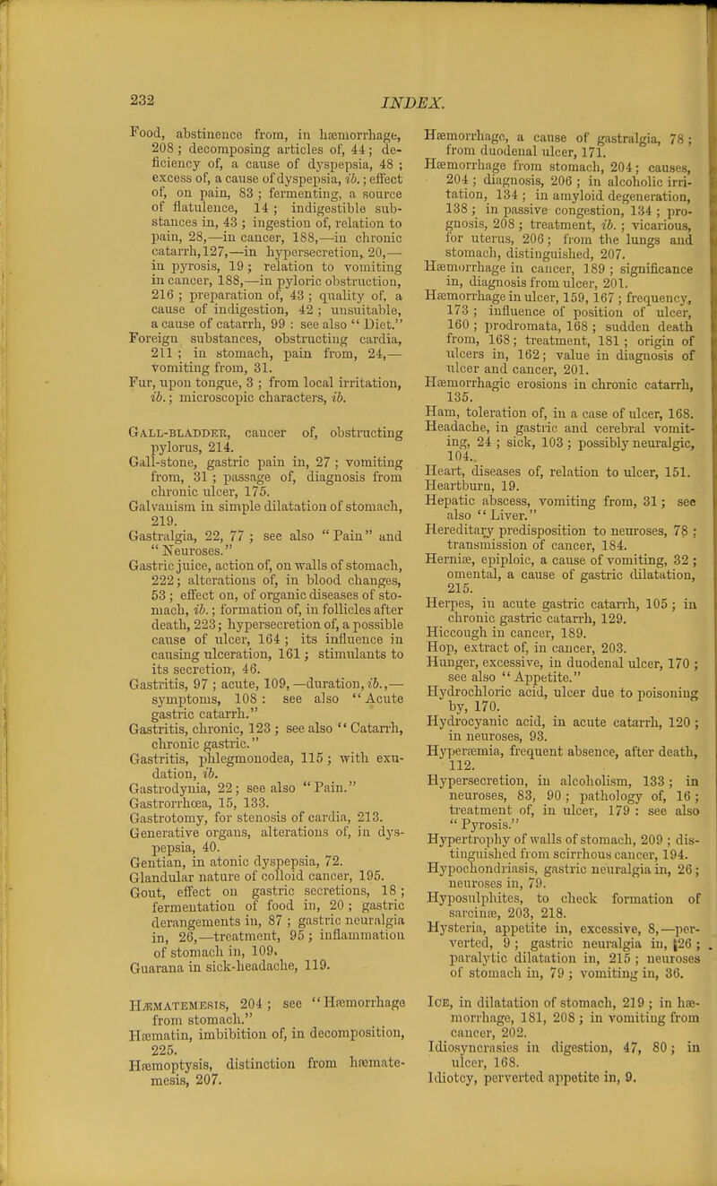 Food, abstinence from, in liceniorrhage, 208 ; decomposing articles of, 44; de- ficiency of, a cause of dj'spepsia, 48 ; excess of, a cause of dyspepsia, ib.; effect of, on pain, 83 ; fermenting, a source of flatulence, 14 ; indigestible sub- stances in, 43 ; ingestion of, relation to pain, 28,—in cancer, 188,—in chronic catarrli,127,—in hypersecretion,. 20,— in pyrosis, 19; relation to vomiting in cancer, 188,—in pyloric obstruction, 216 ; preparation of, 43 ; quality of, a cause of indigestion, 42 ; unsuitable, a cause of catarrh, 99 : see also  Diet. Foreign substances, obstructing cardia, 211 ; in stomach, pain from, 24,— vomiting from, 31. Fur, upon tongue, 3 ; from local irritation, ih.; microscopic charactei's, ib. Gall-bladdek, cancer of, obstracting pylorus, 214. Gall-stone, gastric pain in, 27 ; vomiting from, 31 ; passage of, diagnosis from chronic ulcer, 175. Galvanism in simple dilatation of stomach, 219. Gastralgia, 22, 77 ; see also  Pain and  Neui-oses. Gastric juice, action of, on walls of stomach, 222; alterations of, in blood changes, 53 ; effect on, of organic diseases of sto- mach, ib.; formation of, in follicles after death, 223; hypersecretion of, a possible cause of ulcer, 164 ; its influence in cansiug ulceration, 161; stimiilants to its secretion, 46. Gastritis, 97 ; acute, 109,—duration, i6.,— symptoms, 108: see also Acute gastric catarrh. Gastritis, chronic, 123 ; see also  Catan'h, chronic gastiic. Gastritis, phlegmonodea, 115; with exu- dation, ib. Gastrodynia, 22; see also Pain. Gastrorrhoea, 15, 183. Gastrotomy, for stenosis of cardia, 213. Generative organs, alterations of, in dys- pepsia, 40. Gentian, in atonic dyspepsia, 72. Glandular nature of colloid cancer, 195. Gout, effect on gastric secretions, 18; fermentation of food in, 20 ; gastric derangements in, 87 ; gastric neuralgia in, 26,—treatment, 95 ; inflammation of stomach in, 109, Guarana in sick-headache, 119. PI^MATEMESis, 204; see  Hnemorrhage from stomach. Hfematin, imbibition of, in decomposition, 225. Htemoptysis, distinction from hreraate- mesis, 207. Hsemorrhago, a cause of gastralgia, 78 ; from duodenal ulcer, I7l. Haemorrhage from stomach, 204; causes, 204 ; diagnosis, 206 ; in alcoholic irri- tation, 134 ; in amyloid degeneration, 138 ; in passive congestion, 134 ; pro- gnosis, 208 ; treatment, ib. ; vicarious, for uterus, 206; I'lom the lungs and stomach, distinguished, 207. Hseniorrhage in cancer, ] 89 ; significance in, diagnosis from ulcer, 201. Hseniorrhage in ulcer, 159,167 ; frequency, 173 ; influence of position of ulcer, 160 ; prodromata, 168 ; sudden death from, 168; treatment, 181 ; origin of ulcers in, 162; value in diagnosis of ulcer and cancer, 201. Haemorrhagic erosions in chronic catarrh, 135. Ham, toleration of, in a case of ulcer, 168. Headache, in gastric and cerebral vomit- ing, 24 ; sick, 103 ; possibly neuralgic, 104.. Heart, diseases of, relation to ulcer, 151. Pleartburn, 19. Hepatic abscess, vomiting from, 31; see also  Liver. Hereditary predisposition to neuroses, 78 ; transmission of cancer, 184. Herniae, epiploic, a cause of vomiting, 32 ; omental, a cause of gastric dilatation, 215. Herpes, iu acute gastric catarrh, 105 ; in chronic gastric catarrh, 129. Hiccough in cancer, 189. Hop, extract of, in cancer, 203. Hunger, excessive, in duodenal ulcer, 170 ; see also Appetite. Plydrochloric acid, ulcer due to poisoning by, 170. Hydrocyanic acid, in acute catarrh, 120; in neuroses, 93. Hyperfemia, frequent absence, after death, 112. Hypersecretion, in alcoholism, 133; in neuroses, 83, 90; pathology of, 16; ti'eatment of, in ulcer, 179 : see also  Pyrosis. Hypertroph}'- of walls of stomach, 209 ; dis- tinguished from scirrhous cancer, 194. Hypochondriasis, gastric neuralgia in, 26; neuroses in, 79. Hyposulphites, to check formation of sarcinoe, 203, 218. Hysteria, appetite in, excessive, 8,—per- verted, 9 ; gastric neuralgia iu, J26 ; paralytic dilatation in, 215 ; neuroses of stomach in, 79 ; vomiting in, 36. Ice, in dilatation of stomach, 219 ; in ha;- morrhnge, 181, 208 ; in vomiting from cancer, 202. Idiosyncrasies in digestion, 47, 80; in ulcer, 168. Idiotcy, perverted appetite in, 9.