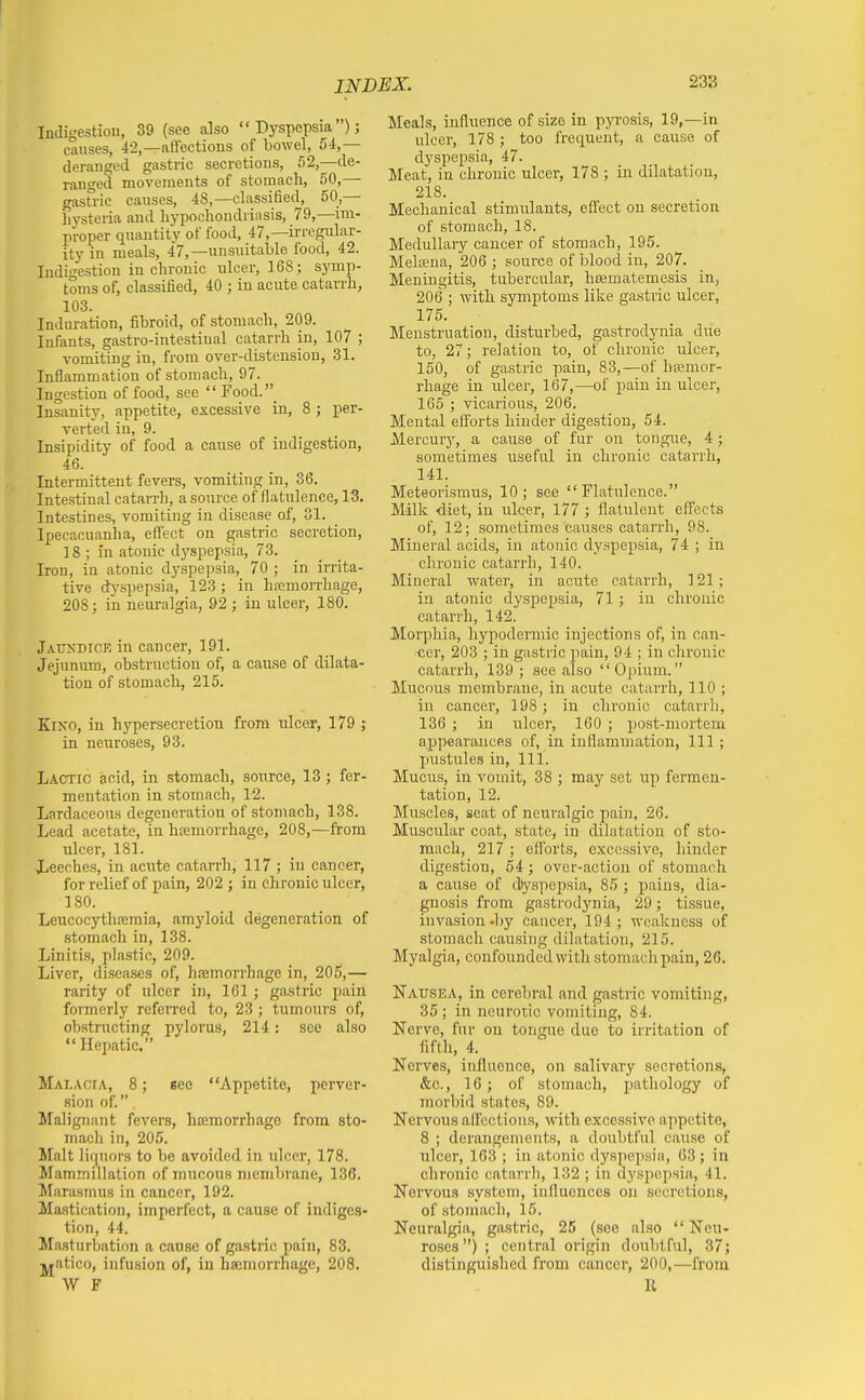 Indigestion, 39 (see also  Dyspepsia ); causes, 42,—aftections of bowel, 54,— deranged gastric secretions, 52,—de- ranged movements of stomach, 50,— gastric causes, 48,—classified, 50,— hysteria and hypochondriasis, 79,—im- proper quantity of food, 47,—irregular- ity in meals, 47,—unsuitable food, 42. Indigestion in chronic ulcer, 168; symp- toms of, classified, 40 ; in acute catarrh, 103. Induration, fibroid, of stomach, 209. Infants, gastro-intestiual catarrh in, 107 ; vomiting in, from over-disteusion, 31. Inflammation of stomach, 97. Ingestion of food, see Food._ Insanity, appetite, excessive in, 8 ; per- verted in, 9. Insipidity of food a cause of indigestion, 46. Intermittent fevers, vomiting in, 36. Intestinal catarrh, a source of flatulence, 13. Intestines, vomiting in disease of, 31. Ipecacuanha, efi'ect on gastric secretion, 18 ; iai atonic dyspepsia, 73. Iron, in atonic dyspepsia, 70 ; in irrita- tive dyspepsia, 123 ; in hremorrhage, 208; in neuralgia, 92 ; in ulcer, 180. jAtTNDiCE in cancer, 191. Jejunum, obstruction of, a cau.se of dilata- tion of stomach, 215. Kino, in hypersecretion from ulcer, 179 ; in neuroses, 93. Lactic acid, in stomach, source, 13 ; fer- mentation in stomach, 12. Lardaceous degeneration of stomach, 138. Lead acetate, in hfemorrhage, 208,—from ulcer, 181. Leeches, in acute catarrh, 117 ; in cancer, for relief of pain, 202 ; in chronic ulcer, 180. Leucocythremia, amyloid degeneration of stomach in, 138. Linitis, plastic, 209. Liver, diseases of, hemorrhage in, 205,— rarity of ulcer in, 161 ; gastric pain formerly referred to, 23; tumours of, obstmcting pylorus, 214: see also Hepatic. Malacia, 8; eee Appetite, perver- sion of. Malignant fevers, hceraorrhage from sto- macli in, 205. Malt liquors to be avoided in ulcer, 178. Mammillation of mucous membrane, 136. Marasmus in cancer, 192. Mastication, imperfect, a cause of indiges- tion, 44. Ma.sturbation a cau.sc of gastric pain, 83. jjatico, infusion of, in haemorrhage, 208. Meals, influence of size in pyrosis, 19,—in ulcer, 178 ; too frequent, a cause of dyspepsia, 47. Meat, in chronic ulcer, 178 ; in dilatation, 218. Mechanical stimulants, effect on secretion of stomach, 18. Medullary cancer of stomach, 195. Meloena, 206 ; source of blood in, 207. Meningitis, tubercular, liDematemesis in, 206 ; with symptoms like gastric ulcer, 175. Menstruation, disturbed, gastrodynia due to, 27; relation to, of chronic ulcer, 150, of gastric pain, 83,—of hfemor- rhage in ulcer, 167,—of pain in ulcer, 165 ; vicarious, 206. Mental efibrts hinder digestion, 54. Mercurj', a cause of fur on tongue, 4; sometimes irseful in chronic catarrh, 141. Meteorismus, 10; see Flatulence. Milk <liet, in ulcer, 177 ; flatulent effects of, 12; sometimes causes catai'rh, 98. Mineral acids, in atonic dyspepsia, 74 ; in chronic catarrh, 140. Mineral Avater, in acute catarrh, 121; iu atonic dysjiepsia, 71; in chronic catarrh, 142. Morphia, hypodermic injections of, in can- cer, 203 ; in gastric pain, 94 ; in clironic catarrh, 139 ; see also Opium. Mucous membrane, in acute catarrh, 110 ; in cancer, 198; in chronic catarrh, 136 ; in nicer, 160 ; post-mortem appearances of, in inflammation, 111; jiustules in, 111. Mucus, in vomit, 38 ; may set up fermen- tation, 12. Muscles, seat of neuralgic pain, 26. Muscular coat, state, in dilatation of sto- mach, 217 ; efforts, excessive, hinder digestion, 54; over-action of stomach a cause of (Dyspepsia, 85 ; pains, dia- gnosis from gasti odynia, 29; tissue, invasion-by cancer, 194; weakness of stomach causing dilatation, 215. Myalgia, confounded with stomach pain, 26. Nausea, in cerebral and gastric vomiting, 35 ; in neurotic vomiting, 84. Nerve, fur on tongue due to irritation of fifth, 4. Nerves, influence, on salivary secretions, &c., 16; of stomach, pathology of morbid states, 89. Nervous affections, with excessive appetite, 8 ; derangements, a doubtful cause of ulcer, 163 ; in atonic dyspepsia, 63; in chronic catarrli, 132 ; in dyspepsia., 41. Nervous .system, influences on secretions, of stomach, 15. Neuralgia, gastric, 25 (see also Neu- roses) ; central origin doubtful, 37; distinguished from cancer, 200,—from