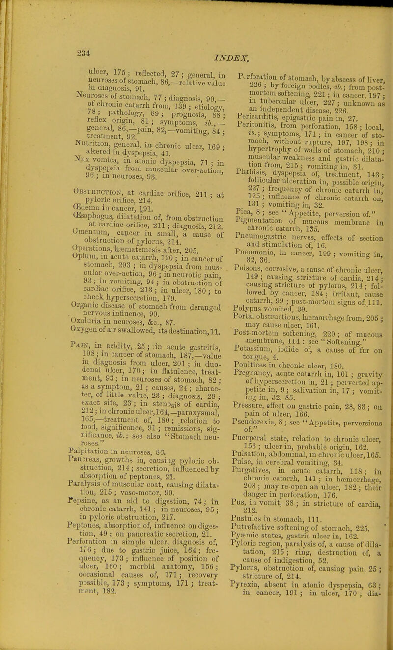 INDEX, ulcer, 175 ; reflected, 27; general, in neuroses oi stomach, 86,-relative value m diagnosis, 91. Neuroses of stomach, 77 ; diagnosis, 90,- ot chrome catarrh from, 139; etiolo'^y 78 ; pathology, 89; prognosis, 88; reflex origin, 81; symptoms, ib.,~ general, 86,-pain, 82,-vomiting, 84; treatment, 92. Nutritioii, general, ia chronic ulcer, 169 • altered in ilyspejwia, 41. ' Nux vomica, in atonic dyspepsia, 71 ; in dyspepsia from muscular over-action 96 ; in neuroses, 93. ' Obsteuctiox, at cardiac orifice, 211 • at pyloric orifice, 214. ' fEdema in cancer, 1.91. CEsophagus, ililatation of, from obstruction at cardiac orifice, 211 ; diagnosis, 212. Omentum, cancel- in small, a cause of obstruction of ^jylorus, 214. Operations, hfematemesis after, 205. Opium, in acute catarrh, 120 ; in cancer of stomach, 203 ; in dyspepsia from mus- cular over-action, 96 ; in neurotic pain, 93 ; in vomiting, 94 ; in obstruction of cardiac oHfice, 213 ; in ulcer, 180; to check hypersecretion, 179. Organic disease of stomach from derant^ed nervous influence, 90. ° Oxaluria in neuroses, &c., 87. Oxygen of air swallowed, its destination, 11. Pai.v, in acidity,. 25 ; ,in acute gastritis, 108; in cancer of stomach, 187,—value iu diagnosis from ulcer, 201 ; in duo- denal ulcer, 170 ; in flatulence, treat- ment, 93; in neuroses of stomach, 82 ; as a symptom, 21 ; causes, 24 ; charac- ter, of little value, 23 ; diagnosis, 28 ; exact site, 23; in stenogis of eardia, 212; in chronic ulcer, 164,—paroxysmal, le.*),—treatment of, 180; relation to food, significance, 91; remissions, sig- nificance, ii.: see also Stomach neu- roses. Palpitation in neuroses, 86. Fansreas, growths in, causing loyloric ob- struction, 214; secretion, influenced by absorption of jieptones, 21. Paralysis of muscular coat, causing dilata- tion, 215 ; vaso-motor, 90. Pepsine, as an aid to digestion, 74; in clironic catarrh, 141; in neuroses, 95 ; iu pyloric obstruction, 217. Peptones, absorption of, influence on diges- tion, 49 ; on pancreatic secretion, 21. Perforation in simple ulcer, diagnosis of, 176; due to gastric juice, 164; fre- quency, 173; influence of position of ulcer, 160; morbid anatomy, 156 ; occasional causes of, 171; recovery possible, 173; symptoms, 171; treat- ment, 182. in Pa-foration of stomach, by abscess of liver, 226 ; by foreign bodies, -ib.; from post- luortem softening, 221; in cancer, 197; 111 tubercular ulcer, 227 ; unknown as an independent disease, 226. Pericarditis, epigastric pain in, 27. Peritonitis, from perforation, 158; local, lb.; symptoms, 171 ; in cancer of sto- mach, without rupture, 197, 198 ; in liypertrophy of walls of stomach, 210 ; muscular weakness and gastric dilata- tion from, 215 ; vomiting in, 31. ^li''^'*!^, dyspepsia of, treatment, 143; ioUicuJar ulceration in, possible origin, 227 ; frec^uency of chronic catarrh in, 125 ; influence of clironic catarrh on, 131 ; vomiting in, 32. Pica, 8; see Appetite, perversion of. ligmentation of mucous membrane chronic catarrh, 1S5. Pueumogastric nei-ves, effects of section aud stimulation of, 16. Pneumonia, in cancer, 199 ; vomiting in. 32, 36. ' o . Poisons, corrosive, a cause of chronic ulcer, 149; causing stricture of cardia, 214; causing stricture of pylorus, 214 ; fol- lowed by cancer, 184 ; irritant, cause catarrh, 99 ; post-mortem signs of, 111. Polypus vomited, 39. Portal obstructions, h.eraonliagefrom, 205 ; may cause ulcer, 161. Post-mortem softening, 220 ; of mucous membrane, 114 : see Softening. Potassium, iodide of, a cause of fui- on tongue, 4. Poultices in chronic ulcer, 180. Pregnancy, acute catarrh in, 101 ; gravity of hypersecretion in, 21; perverted ap- petite in, 9; salivation in, 17 ; vomit- ing in, 32, 85. Pressure, eflect on gastric pain, 28, 83 ; ou pain of ulcer, 166. Pscudorexia, 8 ; see Appetite, perversions Puerperal state, relation to chronic ulcer, 153 ; ulcer in, probable origin, 162. Pulsation, abdominal, in chronic ulcer, 165. Pulse, in cerebral vomiting, 34. Purgatives, in acute catarrh, 118 ; iu chronic catarrh, 141 ; in hicmorrhage, 208 ; may re-open an ulcer, 182 ; their danger in perforation, 176. Pus, in vomit, 38 ; in stricture of cardia. 212. ' Pustules iu stomach. 111. Putrefactive softening of stomach, 225. Pyremic states, gastric ulcer in, 162. Pyloric region, paralysis of, a cause of dila- tation, 215; ring, destruction of, a cause of indigestion, 52. Pylorus, obstruction of, cau.sing paiu, 25 ; stricture of, 214. Pyrexia, absent iu atonic dyspcjisia, 63 ; iu cancer, 191; in ulcer. 170: dia-