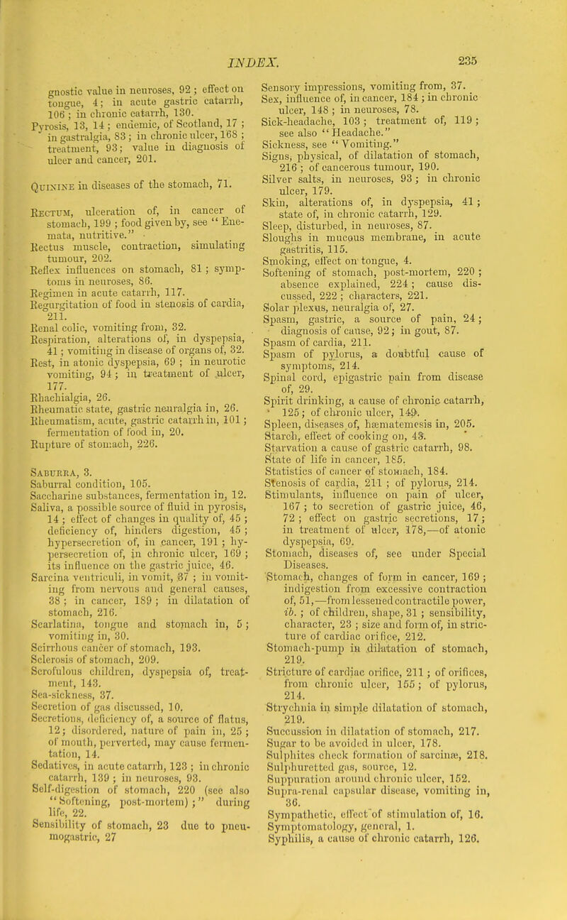 gnostic value in neuroses. 92 ; effect on tongue, 4; in acute gastric catarrh, 106 ; in chronic catarrh, 130. Pyrosis, 13, 14 ; ondemic, of Scotland, 17 ; in gastralgia, 83 ; in chronic ulcer, 168 ; treatment, 93; value in diagnosis of ulcer and cancer, 201. QuixiXE in diseases of the stomach, 71. Ejectum, ulceration of, in cancer of stomach, 199 ; food given by, sec  Eue- mata, nutritive. • Kectus muscle, contraction, simulating tumour, 202. Keflex influences on stomach, 81; symp- toms in neuroses, 86. Kegimen in acute catarrh, 117. Kegurgitatiou of food in stenosis of cardia, 211. Kenal colic, vomiting from, 32. Respiration, alterations of, in dyspepsia, 41; vomiting in disease of organs of, 32. Ecst, in atonic dyspepsia, 69 ; in neurotic vomiting, 94; in ti-eatment of .ulcer, 177. Ehachialgia, 26. Eheumatic state, gastric neuralgia in, 26. Kheumatism, acirte, gastric catarrh in, 101; fermentation of lood in, 20. Eupture of stomach, 226. Saburua, 3. Saburral condition, 105. Saccharine substances, fermentation in, 12. Saliva, a possible source of fluid in pyrosis, 14 ; effect of changes in quality of, 45 ; deficiency of, hinders digestion, 45 ; hypersecretion of, in cancer, 191; hy- pei'secretion of, jn chronic ulcer, 169 ; its influence on the gastric juice, 46. Sarcina ventriculi, in vomit, 37 ; in vomit- ing from nervous and general causes, 38 ; in cancer, 189 ; in dilatation of stomach, 216. Scarlatina, tongue and stoinacli in, 5; vomiting in, 30. Scirrhous cancer of stomach, 193. Sclerosis of stomach, 209. Scrofulous cliildren, dyspepsia of, treat- ment, 143. Sea-sickness, 37. Secretion of gas discussed, 10. Secretions, deficiency of, a source of flatus, 12; disordered, nature of pain in, 25; of mouth, perverted, may cause fermen- tation, 14. Sedatives, in acute catarrh, 123 ; in chronic catarrh, 139 ; in neuroses, 93. Self-digestion of stomach, 220 (see also Softening, post-mortem); during life, 22. Sensibility of stomach, 23 due to pneu- raogastric, 27 Sensory impressions, vomiting from, 37. Sex, influence of, in cancer, 184 ; in chronic ulcer, 148 ; in neuroses, 78. Sick-headache, 103 ; treatment of, 119; see also Headache. Sickness, see Vomiting. SiguSj physical, of dilatation of stomach, 216; of cancerous tumour, 190. Silver salts, in neuroses, 93; in chronic ulcer, 179. Skin, alterations of, in dj'spepsia, 41 ; state of, in chronic catarrh, 129. Sleep, disturbed, in neuroses, 87. Sloughs in mucous membrane, in acute gastritis, 115. Smoking, eifect on tongue, 4. Softening of stomach, post-mortem, 220 ; absence explained, 224; cause dis- cussed, 222 ; characters, 221. Solar plexus, neuralgia of, 27. Spasm, gastric, a source of pain, 24; ■ diagnosis of cause, 92; in gout, 87. Spasm of cardia, 211. Sj)asm of pylorus, a doubtful cause of symptoms, 214. Spinal coi'd, epigastric pain from disease of, 29. Spirit drinking, a cause of chronic catarrh, • 125; of cltronic ulcer, 149'. Spleen, diseases of, haematemcsis in, 205. Starch, efl'ect of cooking on, 43. Starvation a cause of gastric catarrh, 98. p(tate of life in cancer, 185. Statistics of cancer of stomach, 184. Stenosis of cardia, 211 ; of pylorus, 214. Stimulants, influence on pain of ulcer, 167 ; to secretion of gastric juice, 46, 72 ; effect on gastric secretions, 17; in treatment of ulcer, 178,—of atonic dyspepsja, 69. Stomach, diseases of, see under Special Diseases. Stomacli, changes of form in cancer, 169 ; indigestion from excessive contraction of, 51,—fromlessenedcontractile power, ib. ; of children, shape, 31; sensibility, character, 23 ; size and form of, in stric- ture of cardiac orifice, 212. Stomach-pump in diktatiou of stomach, 219. Stricture of cardiac orifice, 211; of orifices, from chronic ulcer, 155 ; of pylorus, 214. Strychnia in simple dilatation of stomach, 219. Succussion in dilatation of stomach, 217. Sugar to be avoided in ulcer, 178. Sul])hites check formation of sarciufe, 218. Sulphuretted gas, source, 12. Suppuration around chronic ulcer, 162. Supra-renal capsular disease, vomiting in, 36. Sympatlietic, ellect of stimulation of, 16. Symptomatology, general, 1. Syphilis, a cause of chronic catarrh, 126.