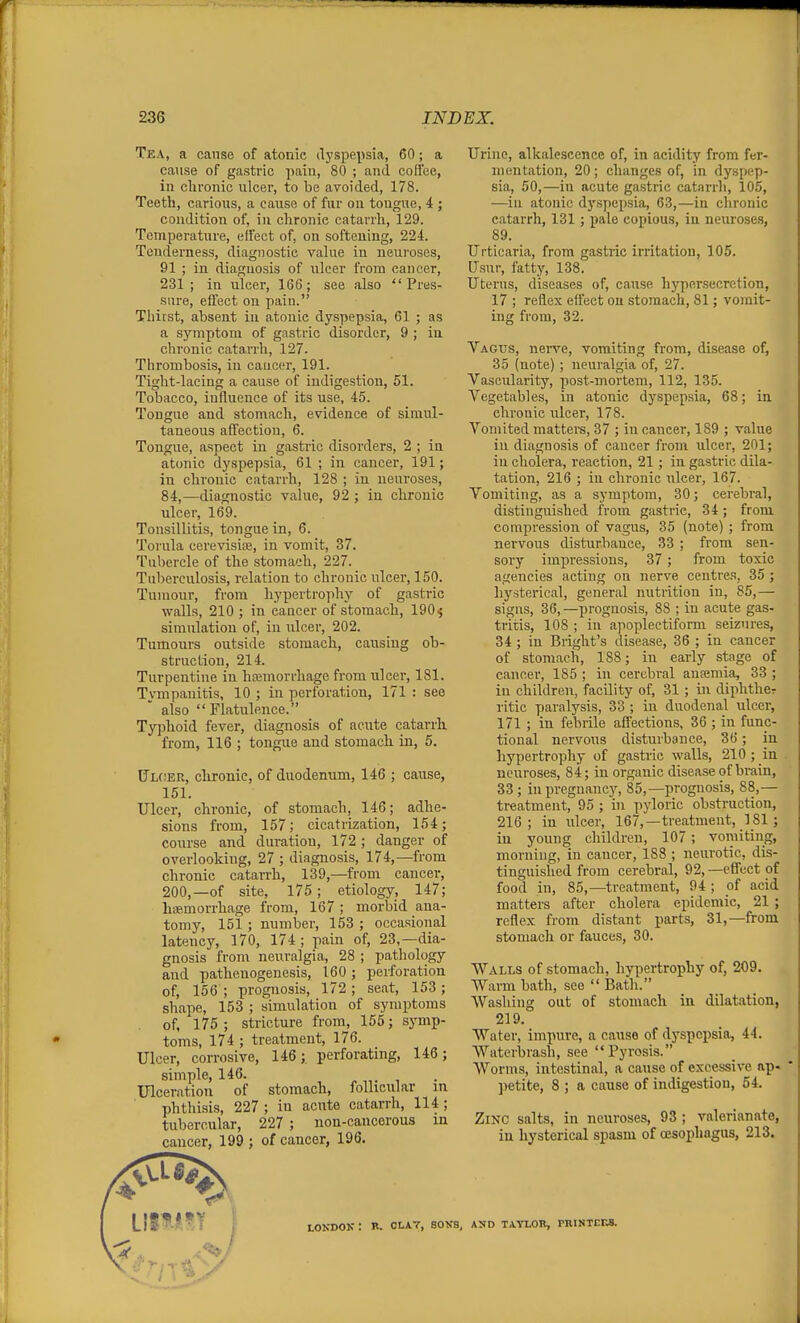 Tea, a cause of atonic dyspepsia, 60; a cause of gastric pain, 80 ; and coffee, in chronic ulcer, to be avoided, 178. Teeth, carious, a cause of fur on tongue, 4 ; condition of, in chronic catarrh, 129. Temperature, eifect of, on softening, 224. Tenderness, diagnostic value in neuroses, 91 ; in diagnosis of ulcer from cancer, 231; in ulcei-, 166; see also Pres- sure, effect on pain. Thirst, absent in atonic dyspepsia, 61 ; as a symptom of gastric disorder, 9 ; in chronic catarrh, 127. Thrombosis, in cancer, 191. Tight-lacing a cause of indigestion, 51. Tobacco, influence of its use, 45. Tongue and stomach, evidence of simul- taneous affection, 6. Tongue, aspect in gastric disorders, 2 ; in atonic dyspepsia, 61 ; in cancer, 191; in chronic catarrh, 128 ; in neuroses, 84,—diagnostic value, 92 ; in chronic ulcer, 169. Tonsillitis, tongue in, 6. Torula cerevisise, in vomit, 37. Tubercle of the stomach, 227. Tuberculosis, relation to chronic ulcer, 150. Tumour, from hypertrophy of gastric walls, 210 ; in cancer of stomach, 190^ simulation of, in ulcer, 202. Tumours outside stomach, causing ob- struction, 214. Turpentine in htemorrhage from ulcer, 181. Tympanitis, 10 ; in perforation, 171 : see also Flatulence. Typhoid fever, diagnosis of acute catarrh from, 116 ; tongue and stomach in, 5. ITloer, chronic, of duodenum, 146 ; cause, 151. Ulcer, chronic, of stomach, 146; adhe- sions from, 157; cicatrization, 154; course and duration, 172 ; danger of overlooking, 27 ; diagnosis, 174,—from chronic catarrh, 139,—from cancer, 200,—of site, 175; etiology, 147; hiP-morrhage from, 167 ; morbid ana- tomy, 151; number, 153 ; occasional latency, 170, 174 ; pain of, 23,—dia- gnosis from neuralgia, 28 ; pathology and pathenogenesis, 160; perforation of, 156 ; prognosis, 172; seat, 153; shape, 153 ; simulation of symptoms of, 175; stricture from, 155; symp- toms, 174; treatment, 176. Ulcer, corrosive, 146; perforating, 146; simple, 146. , Ulceration of stomach, follicular in phthisis, 227 ; in acute catarrh, 114 ; tubercular, 227 ; non-cancerous m cancer, 199 ; of cancer, 196. Urine, alkalescence of, in acidity from fer- mentation, 20; changes of, in dyspep- sia, 50,—in acute gastric catarrh, 105, —in atonic dyspepsia, 63,—in chronic catarrh, 131 ; pale copious, in neirroses, 89. Urticaria, from gastric irritation, 105. Usur, fatty, 138. Uterus, diseases of, cause hyper-secretion, 17 ; reflex effect ou stomach, 81; vomit- ing from, 32. Vagus, nerve, vomiting from, disease of, 35 (note); neuralgia of, 27. Vascularity, post-mortem, 112, 135. Vegetables, in atonic dyspepsia, 68; in chronic ulcer, 178, Vomited mattere, 37 ; in cancer, 189 ; value ill diagnosis of cancer from ulcer, 201; iu cholera, reaction, 21; in gastric dila- tation, 216 ; in chronic ulcer, 167. Vomiting, as a symptom, 30; cerebral, distinguished from gastric, 34; from compression of vagus, 35 (note) ; from nervous disturbance, 33 ; from sen- sory impressions, 37 ; from toxic agencies acting on nerve centres, 35 ; hysterical, general nutrition in, 85,— signs, 36,—prognosis, 88 ; in acute gas- tritis, 108 ; iu apoplectiform seizures, 34; in Blight's disease, 36 ; in cancer of stomach, 188; in early stage of cancer, 185 ; iu cerebral anaemia, 33 ; in children, facility of, 31 ; iu diphthcr ritic paralysis, 33 ; iu duodenal ulcer, 171 ; in febrile affections, 36 ; in func- tional nervous disturbance, 36; iu hypertrophy of gastric walls, 210 ; in . neuroses, 84; iu organic disease of brain, 33; iu pregnancy, 85,—prognosis, 88,— treatment, 95 ; in pyloric obstruction, 216; in ulcer, 167,—treatment, 181 ; in young children, 107; vomiting, morning, in cancer, 188 ; neurotic, dis- tinguished from cerebral, 92,—effect of food in, 85,—treatment, 94 ; of acid matters after cholera epidemic, 21 ; reflex from distant parts, 31,—from stomach or fauces, 30. Walls of stomach, hypertrophy of, 209. Warm bath, see  Bath. Washing oat of stomach in dilatation, 219. Water, impure, a cause of dyspepsia, 44. Waterbrash, see Pyrosis. Worms, intestinal, a cause of excessive ap- ])etite, 8 ; a cause of indigestion, 54. Zinc salts, in neuroses, 93 ; valerianate, iu hysterical spasm of oesophagus, 213. V LONDOK : B. OLAT, SOKS, AND TATLOB, PRINTEES.