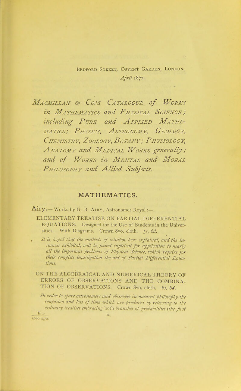 Bedford Stree*, Covent Garden, London, April 1872. Macmillan & Co:s Catalogue of Works in Mathematics and Physical Science; including Pure and Applied Mathe- matics; Physics, Astronomy, Geology, Chemistry, Zoology, Botany; Physiology, Anatomy and Medical Works generally; and of Works in Mental and Moral Philosophy and Allied Siibjects. MATHEMATICS. Airy.— Works by G. B. Airy, Astronomer Royal:— ELEMENTARY TREATISE ON PARTIAL DIFFERENTIAL EQUATIONS. Designed for the Use of Students in the Univer- sities. With Diagrams. Crown 8vo. cloth. 5r. 6(/. , It is iupt'd (hat the methods of sohitian here explained, and the in- stances exhibited, will be found sufficient for application to nearly all the ifuportant problems of Physical Science, which require Jor their complete investigation the aid of Partial Diffei-ential Equa- tions. ON THE ALGEBRAICAL AND NUMERICAL THEORY OF ERRORS OF OBSERVATIONS AND THE COMBINA- TION OF OBSERVATIONS. Crown 8vo. cloth, (ys. 6d. Ih order to spare astronomers and observers in natural philosophy the confusion and loss op time which are produced by re/crriitg to the ordinary treatises embracing lioth branches of probubilittcs [the first S'JQO. 4.72,