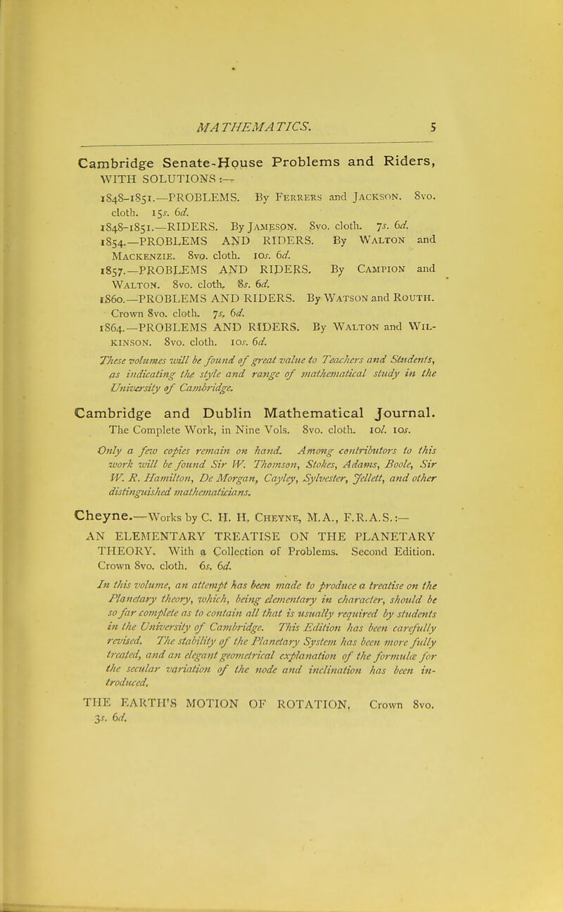 Cambridge Senate-House Problems and Riders, WITH SOLUTIONS 1848-1851.—PROBLEMS. By Ferrers and Jackson. 8vo. cloth. 15^-. M. 1848-1851.—RIDERS, ByjAMESpN. 8yo. cloth, 'js. bd. 1854.—PROBLEMS AND RIDERS. By Walton and Mackenzie. 8vp. cloth, los. bd. 1857.—PROBLEMS AND RIDERS. By Campion and Walton. 8vo. clotlL Sj. bd, i860.—PROBLEMS AND RIDERS. By Watson and Routh. Cro%vn 8vo. cloth, js, bd. 1864.—PROBLEMS AND RIDERS. By Walton and Wil- kinson. 8vo. cloth. io.r. bd. These volumes will be found of great value to Tea^Jurs and SUtdenfs, as indicating t/ie style and range of mathematical study in the Uniwrsity of Cajiibj-idge. Cambridge and Dublin Mathematical Journal. The Complete Work, in Nine Vols. 8vo. clotli. 10/. loj. Only a feiv copies remain ok hand. Among contributors to this work will be found Sir W. Thomson, Stokes, Adams, Boole, Sir W. R. Hamilton, De Morgan, Cayley, Sylvester, Jellett, and other distinguished mathematicians. Cheyne.—Works by C, H. H. Cheyne, M.A., F.R.A.S.:— AN ELEMENTARY TREATISE ON THE PLANETARY THEORY. With t^ Collection of Problems. Second Edition. Crown 8vo. cloth, bs, bd. In this volume, an attempt has been tnade to prodjice a treatise on the Planetary theory, which, being elancntary in dtaracter, should be so far complete as to contain all that is usually required by students in the University of Cajubridge. This Edition has been carefully revised. The stability of the Planetary System has been more ftdly treated, and an elegant geometrical explanation of the formula: for the secular variation of the node and inclination has been in- troduced, THE EARTH'S MOTION OF ROTATION. Crown 8vo. 2)S. bd.