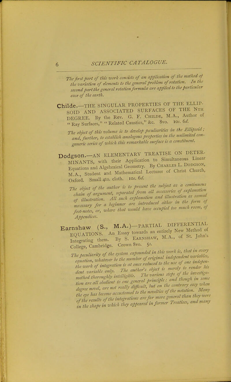 The first part of this work consists of an application of the method of the variation of elements to the general problem of rotation. In the second part the general rotation formidce are applied to the particular case of the earth. Childe.—THE SINGULAR PROPERTIES OF THE ELLIP- SOID AND ASSOCIATED SURFACES OF THE Nth DEGREE. By the Rev. G. F. Childe, M.A., Author of  Ray Surfaces,  Related Caustics, &c. 8vo. lo^. 6^/. The object of this volume is to develop peculiarities in the Ellipsoid; attd further, to establish analogous properties in the unlimited con- geiw-ic seHes of which this remarkable surface is a constituent. DodgSOn.-AN ELEMENTARY TREATISE ON DETER- MINANTS, with their Application to Simultaneous Linear CaUons a;d Algebraical Geometry. By Chaklks L. DODOSO.. m!a., Student and Mathematical Lecturer of Christ Church, Oxford. Small 4to. cloth. lo^. (>d. The object of the author is to present the subject as a continuous chTof argument, separated from all accessories of explanation TillustrJion. kll such explanation and illustration as seemed iec Zy for a beginner are introduced either m the form oj fooZZ/or, ..he^e that .mdd have occupied too much room, oJ Appendices. Farnshaw (S., M.A.)-PARTIAL DIFFERENTIAL Integrating thetn. By S. EiMSHAW, M.A., of SI. Johns College, Cambridge. Crown 8vo. 5'- of the e^tmndeiin this w4 is, that iteu^