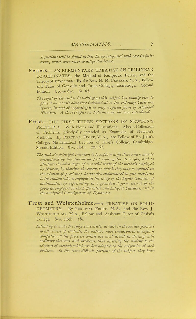 Equations will be foimd in this Essay integrated with ease infinite terms, which were never so integrated before. Ferrers.—AN ELEMENTARY TREATISE ON TRILINEAR CO-ORDINATES, the Method of Reciprocal Polars, and the Theory of Projectors. By the Rev. N. M. Ferrers, M. A., Fellow and Tutor of Gonville and Caius College, Cambridge. Second Edition. Cro^vn8vo. 6^. 6d. The object of the author in writing on this subject has mainly been to place it on a basis altogether independent of the ordinary Cartesian system, instead of regarding it as only a special form of Abridged Notation. A short chapter on Determinants has been introduced. Frost.—THE FIRST THREE SECTIONS OF NEWTON'S PRINCIPIA. With Notes and Illustrations. Also a Collection of Problems, principally intended as Examples of Newton's Methods. By Percival Frost, M.A., late Fellow of St. John's College, Mathematical Lecturer of King's College, Cambridge. Second Edition. 8vo. cloth, los, 6d. The author's principal intention is to explain difficulties which may be encountered by the student on first reading the Principia, and to illustrate the advantages of a careful study of the methods employed by Newton, by shoiuing the extent, to wliich they may be applied in the solution of problems ; he has also endeavoured to give assistance to the student who is engaged in the study of the higher branches oj mathematics, by representing in a geometrical form several of the processes employed in the Differential and Integral Calculus, and in the analytical investigations of Dynamics. Frost and Wolstenholme.—a TREATISE ON SOLID GEOMETRY. By Percival Frost, M.A., and the Rev. J. Wolstenholme, M.A., Fellow and Assistant Tutor of Christ's College. 8vo. cloth. iSj. Intending to make the subject accessible, at least in the earlier portions to all classes of students, the authors have endeavoured to explain completely all the processes which are most useful in dealing with ordinary theorems and problems, thus directing the student to the selection of methods which are best adapted to the exigencies of each problem. In the more difficult portions of the subject, they have