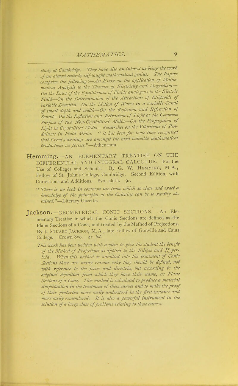 study at Cambridge. They have also an interest as being the work of an almost entirely self-tatight mathematical genius. The Papers comprise the follnving:—An Essay on the application of Mathe- matical Analysis to the Theories of Electricity and Magnetis?n— On the Laws of the Equilibrimn of Fluids analogous to the Electric Fluid—On the Determination of the Attractions of Ellipsoids of variable Densities—On the Motion of Waves in a variable Canal of S7?iall depth and width—On the Reflection and Refraction of Sound-On the Reflection and Refraction of Light at the Common Surface of two Non-Crystallized Media—On the Propagation of Light in Crystallized Media—Researches on the Vibrations of Pen- dulums in Fluid Media. ''It has been for some time recognized that Green'S writings are ainongst the most valuable mathematical productions we possess.—Athenaeum. Hemming.—AN ELEMENTARY TREATISE ON THE DIFFERENTIAL AND INTEGRAL CALCULUS. For the Use of Colleges and Schools. By G. W. Hemming, M.A., Fellow of St. John's College, Cambridge. Second Edition, with Corrections and Additions. 8vo. cloth. 9^.  There is no book in common use from which so clear and exact a knmvledge of the principles of the Calculus can be so readily ob- tained.—Literary Gazette. Jackson.—GEOMETRICAL CONIC SECTIONS. An Ele- mentary Treatise in which the Conic Sections are defined as the Plane Sections of a Cone, and treated by the Method of Projections. By J. Stuart Jackson, M. A , late Fellow of Gonville and Caius College. Crown 8vo. 4^. dd. This work has been written with a view to give the student the beneflt of the Method of Projections as applied to the Ellipse and flyper^ tola. When this method is admitted into the treatment of Conic Sections there are many reasons why they should be deflned, not with reference to the focus and directrix, but according to the original deflnition from which they have their name, as Plane Sections of a Cone. This method is calculated to produce a material simplification in the treatment of these curves and to make the proof of their properties more easily understood in the first instance and more easily remembered. It is also a poiverful instrument in the solution of a large class of problems relating to these curves.