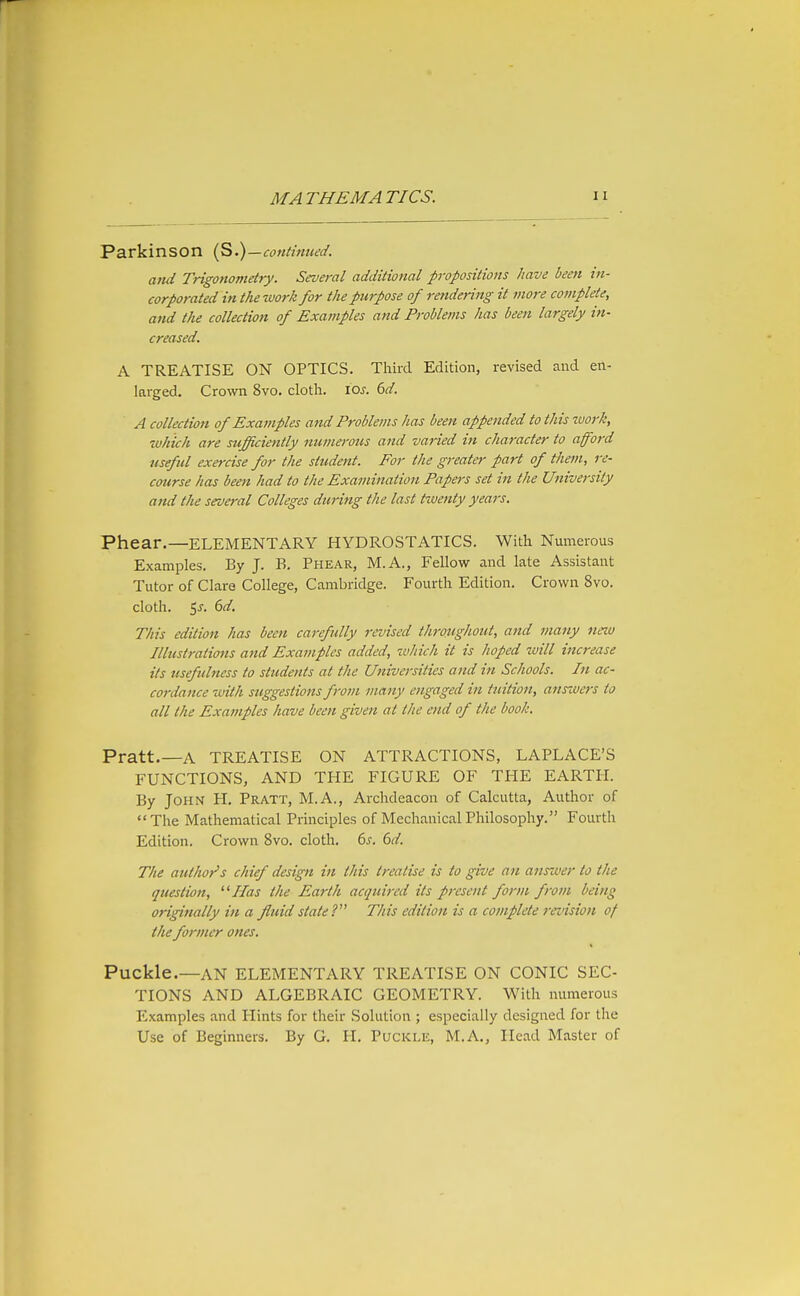 Parkinson (S.)—continued. and Trigonometry. Several additional propositions have been in- corporated in the-work for the purpose of rendering it more complete, and the collection of Examples and Problems has been largely in- creased. A TREATISE ON OPTICS. Third Edition, revised and en- larged. Crown 8vo. clotli. lOi'. 6d. A collection of Examples and Problems has been appended to this work, rvhich are sufficiently numerous and varied in character to afford useful exercise for the student. For the greater part of them, re- coitrse has been had to the Examination Papers set in the University and the several Colleges during the last tzuenty years. Phear.—ELEMENTARY HYDROSTATICS. With Numerous Examples. By J. B. Phear, M.A., Fellow and late Assistant Tutor of Clare College, Cambridge. Fourth Edition. Crown 8vo. cloth. 5^. 6d. This edition has been carefully revised throxighout, and many neiu Illustrations and Examples added, which it is hoped tvill increase its usefulness to students at the Universities and in Schools. In ac- coi-dance with suggestions from many engaged in tuition, ansivcrs to all the Examples have been given at the end of the book. Pratt.—A TREATISE ON ATTRACTIONS, LAPLACE'S FUNCTIONS, AND THE FIGURE OF THE EARTH. By John H. Pratt, M.A., Archdeacon of Calcutta, Author of The Mathematical Principles of Mechanical Philosophy. Fourth Edition. Crown 8vo. cloth. 6^. <bd. The author's chief design in this treatise is to give an answer to the question, Has the Earth acquired its present form from being originally in a fluid state This edition is a complete ransion of the former ones. Puckle.—AN ELEMENTARY TREATISE ON CONIC SEC- TIONS AND ALGEBRAIC GEOMETRY. With numerous Examples and Hints for their Solution ; especially designed for the Use of Beginners. By G. H. Pltckle, M.A., Head Master of