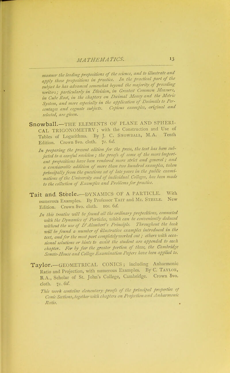 manner the leading propositions of the science, and to illustrate and apply those propositions in practice. In the practical part of the subject he has advanced somexvhat beyond the majority of f receding writers; particularly in Division, in Greatest Common Measure, in Cube Root, in the chapters on Decimal Money and the Metric System, and more especially in the application of Decimals to Per- centages and cognate subjects. Copious examples, original and selected, are given. Snowball.—THE ELEMENTS OF PLANE AND SPHERI- CAL TRIGONOMETRY ; with the Construction and Use of Tables of Logaritlims. By J. C. Snowball, M.A. Tenth Edition. Crown 8vo. cloth. Is. (>d. In preparing the present edition for the press, the text has been sub- jected to d careful revision ; the proofs of some of the more import- ant propositions have been rendered more strict and general; and a considerable addition of more than two hundred examples, taken frincipally from the questions set of late years in the public exami- nations of the University and of individual Colleges, has been made to the colll'ction of Examples and Problems for practice. Tait and Steele.—DYNAMICS OF A PARTICLE. With numerous Examples. By Professor Tait and Mr. Steele. New Edition. Crown 8vo. cloth. 10s. 6d. In this treatise will be found all the ordinary propositions, connected with the Dynamics of Particles, which can be conveniently deduced wUhout the use of D'Alembert's Principle. Throughout the^ book will be found a number of illustrative examples introduced in the text, and for the most part completely worked out; others ivith occa- sional solutions or hints to assist the student are appended to each chapter.. For by far- the greater portion of these, the Cambridge Senate-House and College Examination Papers have been applied to. Taylor.—GEOMETRICAL CONICS; including Anharmonic Ratio and Projection, with numerous Examples. By C. Taylor, B.A., Scholar of St. John's College, Cambridge. Crown 8vo. cloth. 7J. Sd. This work contains elementary-proofs of the principal pnpcrties of Conic Sections,.togetherivith chapters on Projection and Anharmonic Ratio. ,