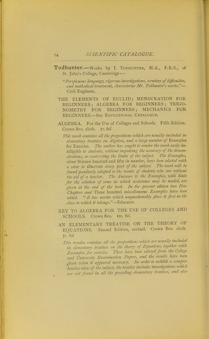 Todhunter.—Works by I. TODHUNTER, M.A., F.R.S., of St. John's College, Cambridge :— PersJ>icuons language, vigorous investigations, sc?'utiny of difficulties, and methodical treatment, characterize Mr. Todhunter's works.— Civil Engineer. THE ELEMENTS OF EUCLID; MENSURATION FOR BEGINNERS; ALGEBRA FOR BEGINNERS; TRIGO- NOMETRY FOR BEGINNERS; MECHANICS FOR BEGINNERS—See Educational Catalogue. ALGEBRA. For the Use of Colleges and Schools. Fifth Edition. Crown 8vo. cloth. Is. 6d. This work contains all the propositions which are usually included in elementary treatises on Algebra, and a large number of Examples for Exercise. The author has sought to render the work easily in- telligible to students, without impairing the accuracy of the demon- strations, or contracting the limits of the subject. The Examples, about Sixteen hmidred and fifty in number, have been selected with a virw to illustrate eveiy part of the subject. The work will be found peculiarly adapted to the wants of students who are without the aid of a teacher. The Anszuers to the Examples, with hints for the solution of some in which assistance may be needed, are given at the end of the book. In the present edition tivo New Chapters and Three hundred miscellaneous Examples have been added. It has merits tuhich unquestionably place it first in the class to which it belongs.—EAuczior. KEY TO ALGEBRA FOR THE USE OF COLLEGES AND SCHOOLS. Crown 8vo. ioj-. 6d. AN ELEMENTARY TREATISE ON THE THEORY OF EQUATIONS. Second Edition, revised. Crown 8vo. cloth. •]s. 6d. This treatise contains all the propositions which are usually included in elevientary treatises on the theory of Equations, together with Examples for exercise. These have been selected from the College and University Examination Papers, and the results have been given when it appeared necessary. In order to exhibit a compre- hensive vieiv of the subject, the treatise includes investigations which are not found in all the preceding elementary treatises, and also