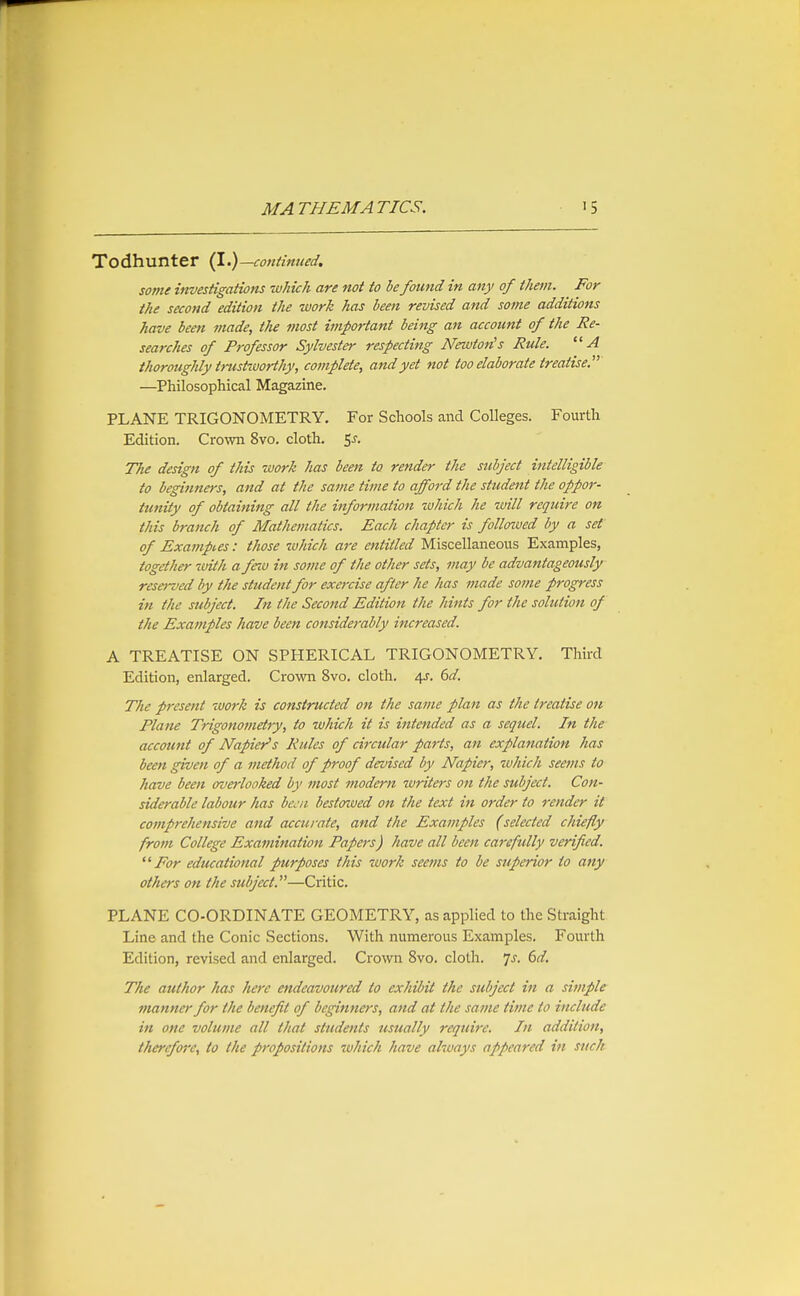 Todhunter (1.)—continued. some investigations which are not to he fou7id in any of them. For the second edition the work has been revised and some additions have been made, the most important being an account of the Re- searches of Professor Sylvester respecting Newton's Rule. A thoroughly trustworthy, complete, and yet not too elaborate treatise.' —Philosophical Magazine. PLANE TRIGONOMETRY, For Schools and Colleges. Fourth Edition. Crown 8vo, cloth. <,s. The design of this work has been to render the subject intelligible to beginners, and at the same time to afford the student the oppor- tunity of obtaining all the information which he will require on this branch of Mathematics. Each chapter is follozved by a set of Examples: those which are entitled Miscellaneous Examples, together with a feiu in some of the other sets, may be advantageously reserved by the student for exercise after he has made some progress in the subject. In the Second Edition the hints for the solution of the Examples have been considerably increased. A TREATISE ON SPHERICAL TRIGONOMETRY. Third Edition, enlarged. Crown 8vo. cloth. 4J. 6^/. The present work is constructed on the same plan as the treatise oh Plane Trigonometry, to which it is intended as a seqtiel. In the account of Napier's Rules of circular parts, an explanation has been given of a method of proof devised by Napier, tvhich seems to have been overlooked by most modern writers on the subject. Con- siderable labour has bcjji bestaived on the text itt order to render it comprehensive and accurate, and the Examples (selected chiefly from College Examination Papers) have all been carefully verified. For educational purposes this work seems to be superior to any others on the subject.—Critic. PLANE CO-ORDINATE GEOMETRY, as applied to the Straight Line and the Conic Sections. With numerous Examples. Fourth Edition, revised and enlarged. Crown 8vo. cloth, js. 6d. The author has here endeavoured to exhibit the subject in a simple manner for the benefit of beginners, and at the same time to include in one volume all that students usually require. In addition, therefore, to the propositions w/iich have always appeared in such