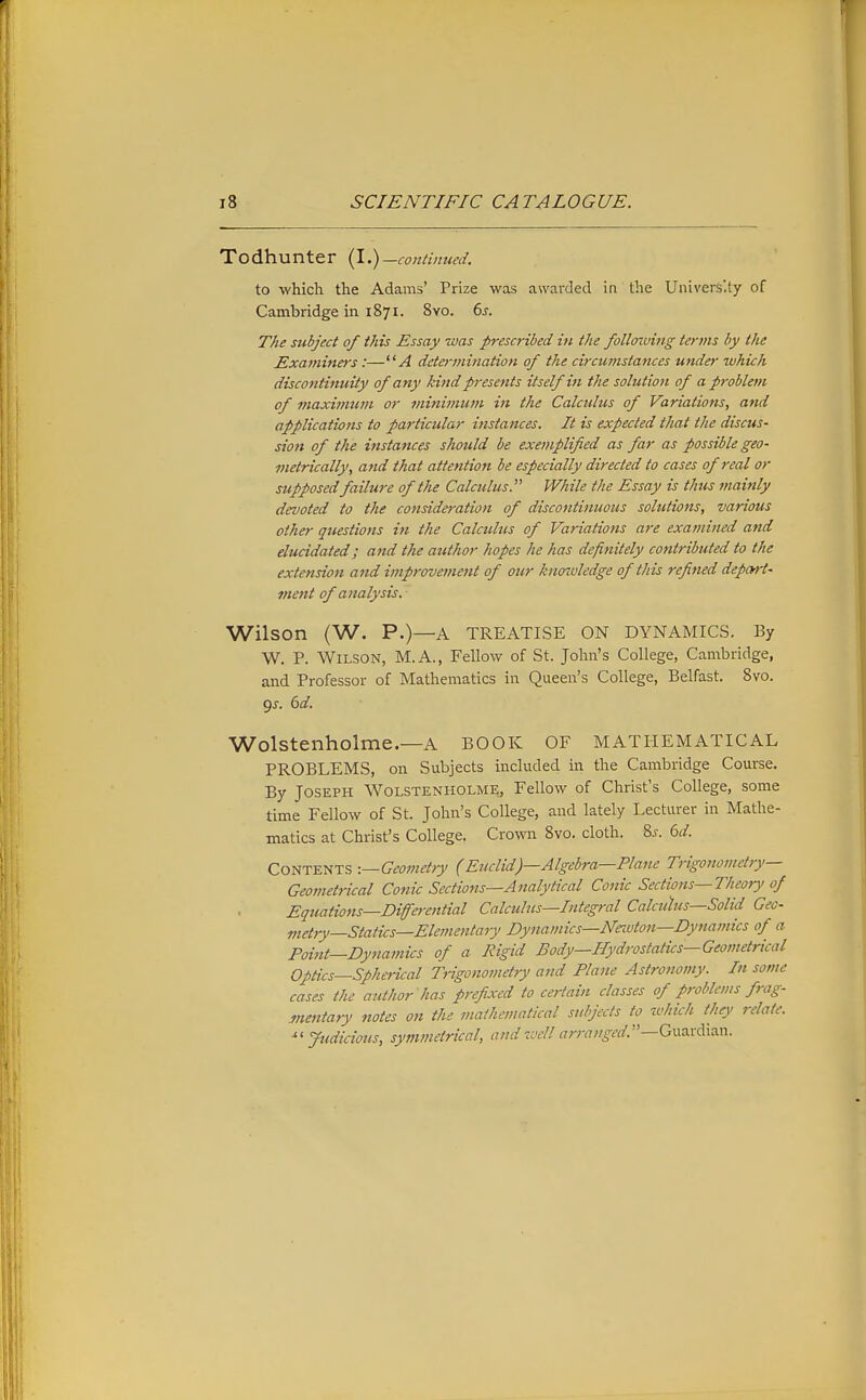 Todhunter {l.)—coniiitued. to M'hich the Adams' Prize was awarded in the Univers'.ty of Cambridge in 1871. 8vo. 6s. The subject of this Essay was prescribed in the follmuing terms by the Examiners :—determination of the circumstances under which discontinuity of any kind presents itself hi the solution of a problem of maximum or minimum in the Calculus of Variations, and applications to particular instances. It is expected that the discus- sion of the instances should be exemplified as far as possible geo- metrically, and that attention be especially directed to cases of real or supposedfailure of the Calculus. While the Essay is thus mainly devoted to the consideration of discontinuous solutions, various other questions in the Calculus of Variations are examined and elucidated; and the author hopes he has definitely contributed to the extension and improvement of our knotvledge of this refined depart- ment of analysis. Wilson (W. P.)—A TREATISE ON DYNAMICS. By W. P. Wilson, M.A., Fellow of St. John's College, Cambridge, and Professor of Mathematics in Queen's College, Belfast. Svo. 9x. (id. Wolstenholme.—A BOOK OF MATHEMATICAL PROBLEMS, on Subjects included m the Cambridge Course. By Joseph Wolstenholme, Fellow of Christ's College, some time Fellow of St. John's College, and lately Lecturer in Mathe- matics at Christ's College. Crown Svo. cloth. 8^. 6d. Contents -.—Geometry (Euclid)—Algebra—Plane Trigonometry- Geometrical Conic Sections—Analytical Conic Sections—Theory of Equations—Differential Calculus—Integral Calculus—Solid Geo- metry-Statics—Elementary Dynamics—Neivton—Dynamics of a Point—Dynamics of a Rigid Body—Hydrostatics—Geometrical Optus—spherical Trigonometry and Plane Astronomy. In some cases the author 'has prefixed to certain classes of problems frag- mentary notes on the maihematical subjects to which they relate. ■ Judicious, symmetrical, and well arranged.—0\.\ax(\.\a.\\.