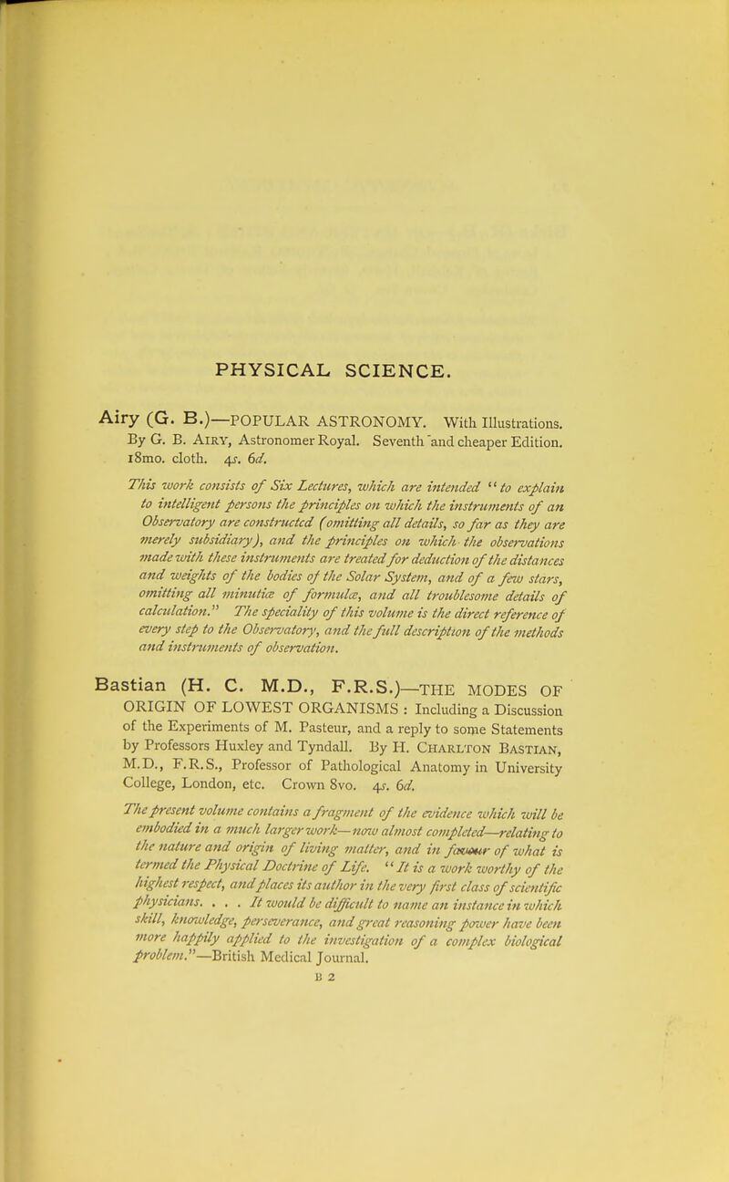 PHYSICAL SCIENCE. Airy (G. B.)—POPULAR ASTRONOMY. With Illustrations. By G. B. Airy, Astronomer Royal. Seventh'and cheaper Edition. iSmo, cloth. 4J. 6d. This work consists of Six Lectures, which are intended to explain to intelligent persons the principles on which the instruments of an Observatory are constructed (omitting all details, so far as they are fnerely subsidiary), and the principles on zuhich the observations made with these instruments are treated for deduction of the dista nces and weights of the bodies of the Solar System, and of a few stars, omitting all minutice of formula;, and all troublesome details of calctdation. The speciality of this volume is the direct reference of every step to the Observatory, and the full description of the methods and instruments of observation. Bastian (H. C. M.D., F.R.S.)—the MODES OF ORIGIN OF LOWEST ORGANISMS : Including a Discussion of the Experiments of M. Pasteur, and a reply to some Statements by Professors Huxley and Tyndall. By H. Charlton Bastian, M.D., F.R.S., Professor of Pathological Anatomy in University College, London, etc. Crovra 8vo. 4y. (3d. The present volume contains a fragment of the evidence which zuill be embodied in a much larger work—noiv almost completed—relating to the nature and origin of living matter, and in favmr of what is termed the Physical Doctrine of Life. '' It is a zvork worthy of the highest respect, and places its author in the very first class of scientific physicians. . . . It would be difficult to name an instance in which skill, knoTcvledge, perseverance, and great reasoning poioer have been more happily applied to the investigation of a complex biological problem.—British. Medical Journal.