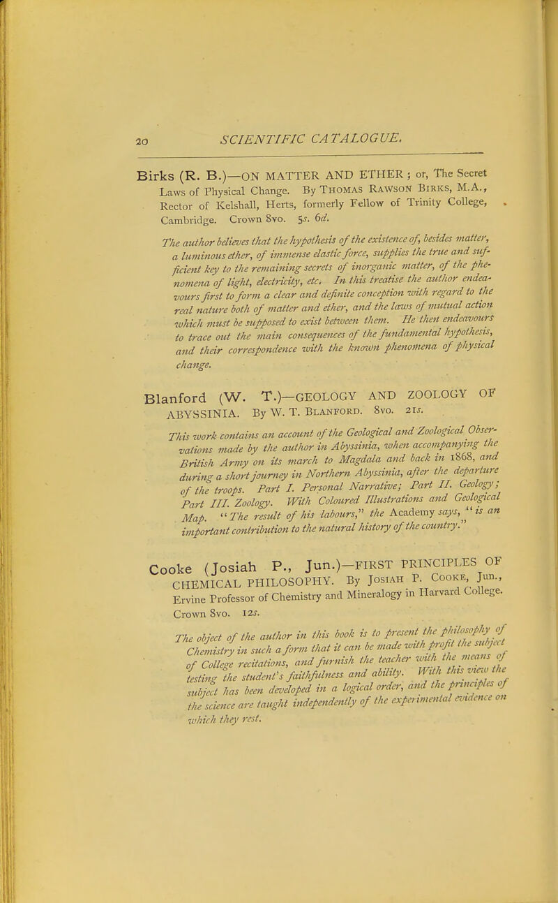 30 Birks (R. B.)—ON MATTER AND ETHER ; or, Tlae Secret Laws of Physical Change. By Thomas RaWsoN Birks, M.A., Rector of Kelshall, Herts, formerly Fellow of Trinity College, , Cambridge. Crown 8vo. ^s. 6d. The author believes that the hypothesis of the existence of, besides matter, a lu minous ether, of immense elastic force, supplies the true and suf- ficient key to the remaining secrets of inorganic matter, of the phe- nomena of light, electricUy, etc. In this treatise the author endea- vours first to form a clear and definite conception with regard to the real nature both of matter and ether, and the laws of mutual action which must be supposed to exist between them. He then endeavours to trace ottt the main consequences of the fundamental hypothesis, and their correspondence with the kno^n phenomena of physical change. Blanford (W. T.)—GEOLOGY and ZOOLOGY OF ABYSSINIA. By W. T. Blanford. 8vo. 2u. This work contains an account of the Geological and Zoological Obser- vations made by the author in Abyssinia, when accompanying the British Army on Us march to Magdala and back in 1868, a7td durin'T a short journey in Northern Abyssinia, after the departtcre of the troops. Part I. Pcsonal Narrative; Part II. Geology; Part in. Zoology. With Coloured Illustrations and Geological Map.  The result of his labours,'' the Academy says, is an important contribution to the natural history of the country. Cooke (Josiah P., Jun.)-FIRST PRINCIPLES OF CHEMICAL PHILOSOPHY. By Josiah P. Cooke Jun., Ervine Professor of Chemistry and Mineralogy in Harvard College. Crown 8vo. 12^. The object of the author in this book is to present the philosophy of Mryin such a form that it can be made with profit the subject ]f College recitations, and furnish the teacher ^a.th the means f testing the student's faithfulness and abUity. WUh thu vuw the H't has been dJlofed in a logical order, and the science are taught independently of the expenme>ttal evidence on which they rest.