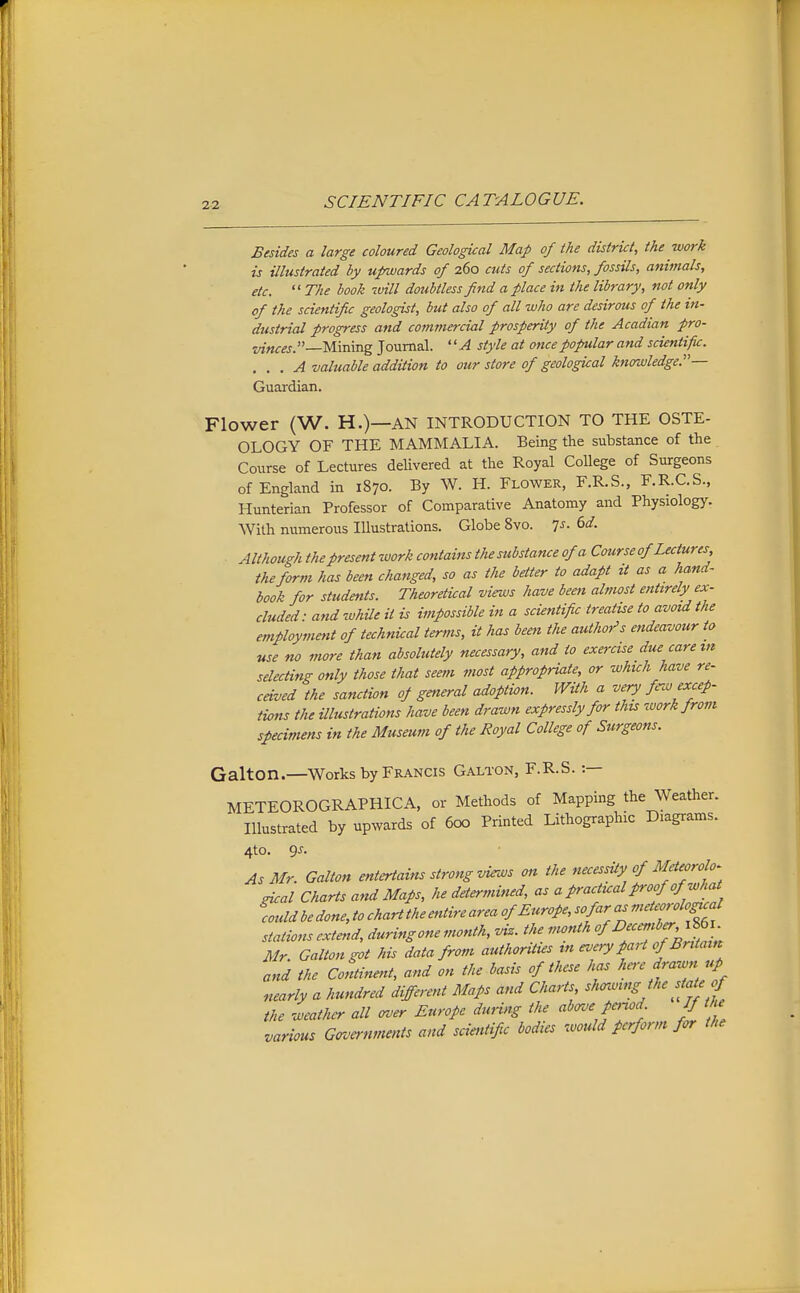 Besides a large coloured Geological Map of ike district, ike work is illustrated by upwards of 260 cuts of sections, fossils, animals, etc.  The booh will doubtless find a place in the library, not only of the scientific geologist, but also of all who are desirous of the in- dustrial progress and comtnercial prosperity of the Acadian pro- vinces. Mining Journal. '' A style at once popular and scientific. . . . A valuable addition to our store of geological knowledge.— Guardian. Flower (W. H.)—AN INTRODUCTION TO THE OSTE- OLOGY OF THE MAMMALIA. Being the substance of the Course of Lectures delivered at the Royal CoUege of Surgeons of England in 1870. By W. H. Flower, F.R.S., F.R.C.S., Hunterian Professor of Comparative Anatomy and Physiology. With numerous Illustrations. Globe 8vo. 7^. ^d. Although the present work contains the substance of a Course of Lectures the form has been changed, so as the better to adapt it as a hand- book for students. Theoretical views have been almost entirely ex- cluded ■ and while it is impossible in a scientific treatise to avoul the employment of technical terms, it has been the author's endeavour to use no more than absolutely necessary, and to exercise due carem selecting only those that seem most appropriate, or which have re~ ceived the sanction of general adoption. With a very few excep- tions the illustrations have been drawn expressly for this work from specimens in the Museum of the Royal College of Surgeons. Galton.—Works by Francis Galton, F.R.S. :— METEOROGRAPHICA, or Methods of Mapping the Weather. Illustrated by upwards of 600 Printed Lithographic Diagrams. 4to. 9J. As Mr. Galton entertains strong views on the necessUy of Meteorolo- gical Charts and Maps, he determined, as a practual proof of wh at could be done, to chart the entire area of Europe, so far as meteorological stations extefid, during one month, viz. the month f Deceniber,^^^_ Mr. Galton got his data from authorUies m every part of Britain and the Continent, and on the basis of these has here drawn up nearly a hundred different Maps and Charts ^^^nvmSJhe state f the weather all <rver Europe during the above pcnod If th various Grvernments and scietiHic bodies would perform for the
