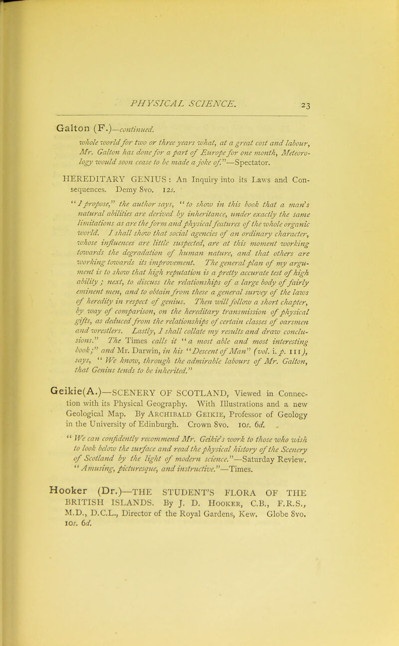 Galton (F.) —continued. whole world for two or three years what, at a great cost and labour, Mr. Galton has done for a part of Europe for one month. Meteoro- logy woidd soon cease to be made a joke of.—Spectator, HEREDITARY GENIUS : An Inquiry into its Laws and Con- sequences. Demy 8vo. \2s. 7 propose, the author says, to shaiv in this book that a man's natural abilities are derived by inheritance, under exactly the same limitations as are the for)n and physicalfeatures of the whole organic 7vorld. I shall shozu that social agencies of an ordinary character, whose influences are little suspected, are at this moment working tmvards the degradation of human nature, and that others are working towards its improvement. The general plan of my argu- ment is to show that high reputation is a pretty accurate test of high ability ; next, to discuss the relationships of a large body of fairly eminent men, and to obtain f-om these a general survey of the lazus of heredity in respect of genius. Then will folloiv a short chapter, by way of compai-ison, on the hereditary transmission of physical gifts, as deduced from the relationships of certain classes of oarsmen and wrestlers. Lastly, 1 shall collate my results and draw conclu- sions. The Times calls it a most able and most interesting book; and Mr. Darwin, in his Descent of Man (vol. i. p. ill), says, We knoiv, through the admirable labours of Mr. Galton, that Genius tends to be inherited. Geikie(A.)—SCENERY OF SCOTLAND, Viewed in Connec- tion with its Physical Geography. With Illustrations and a new Geological Map. By Archibald Geikie, Professor of Geology in the University of Edinburgh. Crown 8vo. lOs. 6d. fVe can confidently recommend Mr. Geiki^s work to those who wish to look belorw the surface and read the physical history of the Scenery of Scotland by the light of modern science.—Saturday Review, Amusing, picturesque, and instructive.—Times, Hooker (Dr.)—THE STUDENT'S FLORA OF THE BRITISH ISLANDS. By J. D. Hooker, C.B., F.R.S., M.D., D.C.L,, Director of the Royal Gardens, Kew. Globe 8vo. lOj. (>d.