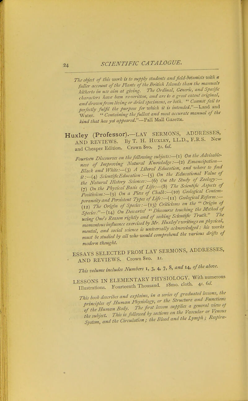 The object of this work is to supply students and field-botanists with a fulla- account of the Plants of the British Islands than the manuals hitherto in use aim at giving. Tlie Ordinal, Geneiic, and Specific characters have been re-ttrritten, and are to a great extent original, and drawnfrom living or dHed specimens, or both. Cannot fail to perfectly fulfil the purpose for which it is intended,and Water. '' Containing the fullest and most accurate manual of the kind that has yet appeared.—Yell Mall Gazette, uxley (Professor).—LAY SERMONS, ADDRESSES, AND REVIEWS. By T. H. Huxley, LL.D., F.R.S. New and Cheaper Edition. Crown 8vo. Is. 6d. Fourteen Discourses on thefollcnving subjectsOn the Advisable- ness of Improving Natural Knowledge Emancipation- Black and White A Liberal Education, and wha-e to find it—U) ScientificEducation:-{S) On the Educational Value of the Natural History Sciences :-{6) On the Study of ZooIoDk- (7) On the Physical Basis of Life:-[%) The Scientific Aspects of plsitivism.-d) On a Piece of Chalk:-(io) Geological Conte^n- poraneity and Persistent Types of Life ^^^''f (12\ The Origin of Species.-{13) Criticisms on the Origin of Species:-^^^) On Descartes' Discourse touching the Mf^^^^^ using On^s Reason Hghtly and of seeking Scientific Truth. The nioLtousinfluence exercised by Mr. Huxley's writings cm physual mental, and social science is universally acknowledged ; his works „iust le studied by all who would comprehend the various drifts of modern thought. ESSAYS SELECTED FROM LAY SERMONS, ADDRESSES, AND REVIEWS. Crown 8vo. i^.