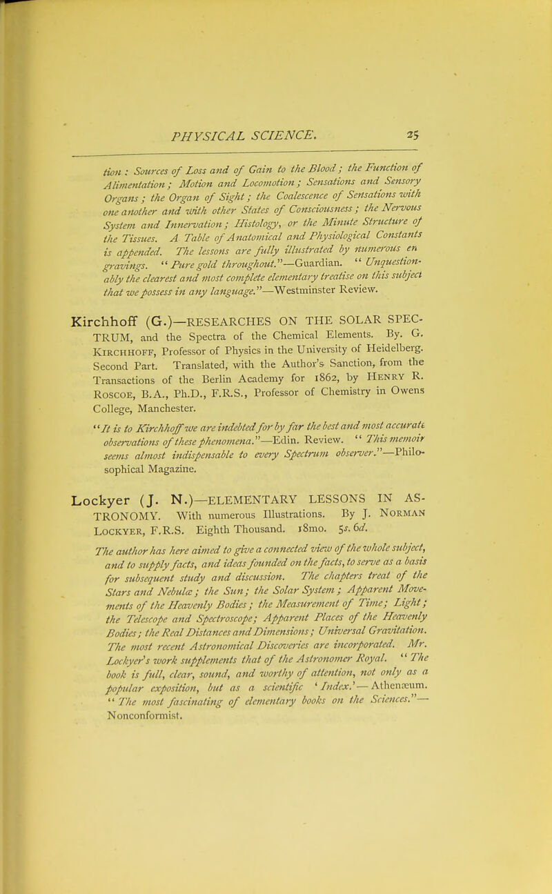 HoH : Sources of Loss and of Gain to the Blood; the Function of Alimentation; Motion and Locomotion; Sensations and Sensory Organs ; the Organ of Sight; the Coalescence of Sensations with one another and imth other States of Consciousness; the Nervous System and Innervation; Histology, or the Minute Structure of the Tissues. A Table of Anatomical and Physiological Constants is appended. The lessons are fully illustrated by numerous en gravings.  Furegold throughout.—G\xs.td\7m.  Unquestion- ably the clearest and most complete elementary treatise on this subject that we possess in any language.—Westminster Review. Kirchhoff (G.)—RESEARCHES ON THE SOLAR SPEC- TRUM, and the Spectra of the Chemical Elements. By. G. Kirchhoff, Professor of Physics in the University of Heidelberg. Second Part. Translated, with the Author's Sanction, from the Transactions of the Berlin Academy for 1862, by Henry R. RoscoE, B.A., Ph.D., F.RS., Professor of Chemistry in Owens College, Manchester. ''It is to Kirchhoff we are indebted for by far the best and most accurate observations of these phenomena.—ECan. Review.  This memoir seems almost indispensable to every Spectrum observer—Philo- sophical Magazine. Lockyer (J. N.)—ELEMENTARY LESSONS IN AS- TRONOMY. With numerous Illustrations. By J. Norman Lockyer, F.RS. Eighth Thousand. i8mo. Ss.ed. The author has here aimed to give a connected view of the whole subject, and to supply facts, and ideas founded on the facts, to serve as a basis for subsequent study and discussion. The chapters treat of the Stars and Nebula:; the Sun; the Solar System; Apparent Move- ments of the Heavenly Bodies ; the Measimment of Time; Light; the Telescope and Spectroscope; Apparent Flaces of the Heavenly Bodies; the Real Distances and Dimensions ; Universal Gravitation. The most recent Astronomical Discoveiies are incorp07-ated. Mr. Lockyer's work supplements that of the Astronomer Royal. '' The book is full, clear, sound, and tmrthy of attention, not only as a popular exposition, but as a scientific 'Index.''—Athenceum.  The most fascinating of elementary books on the Sciences.— Nonconformist.
