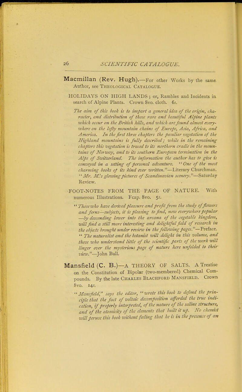 Macmillan (Rev. Hugh).—For other Works by the same Author, see Theological Catalogue. HOLIDAYS ON HIGH LANDS ; or, Rambles and Incidents in. search of Alpine Plants. Crown 8vo. cloth. 6^. The aim of this book is to impart a general idea of the origin, cha- racter, and distribution of those rare and beautiful Alpine plants which occur on the British hills, and which are found almost every- ivhere on the lofty mountain chains of Europe, Asia, Africa, and Aynerica. In the first three chapters the peculiar vegetation of the Highland ?nountains is fully described; while in the remaining chapters this vegetation is traced to its northern cradle in the moun- tains of Noi way, and to its southern European termination in the Alps of Siviizerland. The information the author has to give is conveyed in a setting of personal adventure. One of the most charming books of its kind ever written.—Literary Churchman. Mr. M.'s glowing pictures of Scandinavian sceneiy.—Saturday Review. ■FOOT-NOTES FROM THE PAGE OF NATURE. With numerous Illustrations. Fcap. 8vo. ^s.  Those who have derived pleasure and profit from the study offlo-wers and ferns—subjects, it is pleasing to find, now everywhere popular —by descending lower into the arcana of the oegetable kingdom, will find a still more interesting and delightful field of research in the objects brought under revinu in the following pages.—Trda-ce.  The naturalist and the botanist will delight in this volume, and those who understand little of the scientific parts of the work will linger aver the mysterious page of nature here unfolded to their view.—^John Bull. Mansfield (C. B.)—a theory of salts, a Treatise on the Constitution of Bipolar (two-membered) Chemical Com- pounds. By the late Charles Blackford Mansfield. Cro^vn 8vo. 14s-. Mansfield, says the editor, wrote this book to defend the prin- ciple that the fact of voltaic decomposition afforded the trite indi- cation, if properly interpreted, of the nature of the saline stricture, and of the atomicity of the elements that built it up. No chemist will peruse this book without feeling that he is in the presence of an