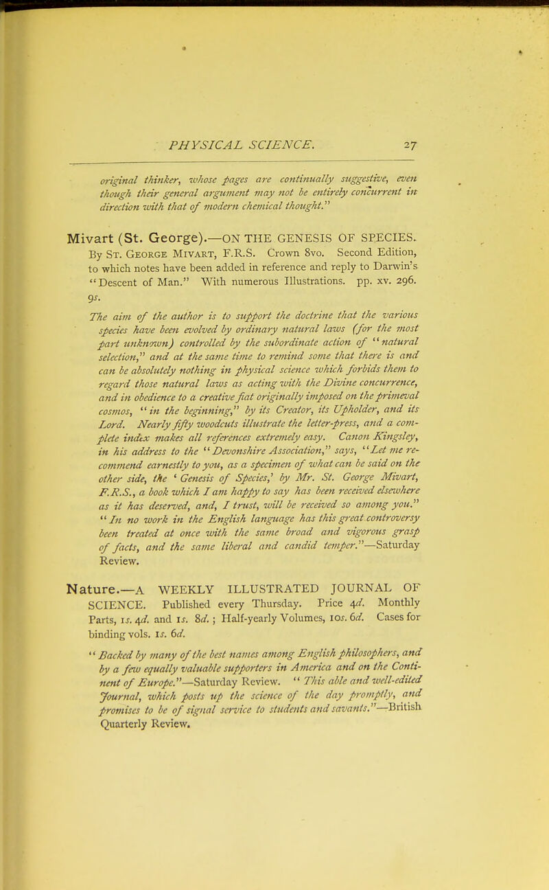 original thinker, ivhose pages are continually suggestive, even though their general argument may not be entirely concurrent in direction with that of modern chemical thought. Mivart (St. George).—ON THE GENESIS OF SPECIES. By St. George Mivart, F.R.S. Crown 8vo. Second Edition, to which notes have been added in reference and reply to Darwin's Descent of Man. With numerous Illustrations, pp. xv. 296. The aim of the author is to support the doctrine that the various species have been evolved by ordinary natural laws (for the most part zmknmvn) controlled by the subordinate action of '^natU7-al selection, and at the satne time to remind some that there is and can be absolutely nothing in physical science which forbids them to regard those natural laws as acting with the Divine concurrence, and in obedience to a creative fiat originally imposed on the primeval cosmos, ^' in the beginning, by its Creator, its Upholder, and its Lord. Nearly fifty woodcuts illustrate the letter-press, and a com- plete index makes all references extremely easy. Caiion Kingsley, in his address to the Devonshire Association, says, Let 7ne re- commend earnestly to you, as a specimen of what can be said on the other side, the ' Genesis of Species,' by Mr. St. George Mivart, F.J?.S., a book which I atn happy to say has been received elsewhere as it has deserved, and, I trust, will be received so among you. ''In no work in the English language has thisgi-eat controversy been treated at once with the same broad and vigorous grasp of facts, and the same libei-al and candid temper.—Saturday Review. Nature.—A WEEKLY illustrated JOURNAL OF SCIENCE. Published every Thursday. Price 4^/. Monthly Parts, IS. 4d. and is. 8d.; Half-yearly Volumes, los. 6d. Cases for binding vols. is. 6d.  Backed by many of the best names among English philosophers, and by a few equally valuable supporters in America and on the Conti- nent of ^Mw/f.—Saturday Review. '' This able and well-ediled Journal, which posts up the science of the day promptly, and promises to be of signal service to students and savants.—British. Quarterly Review.