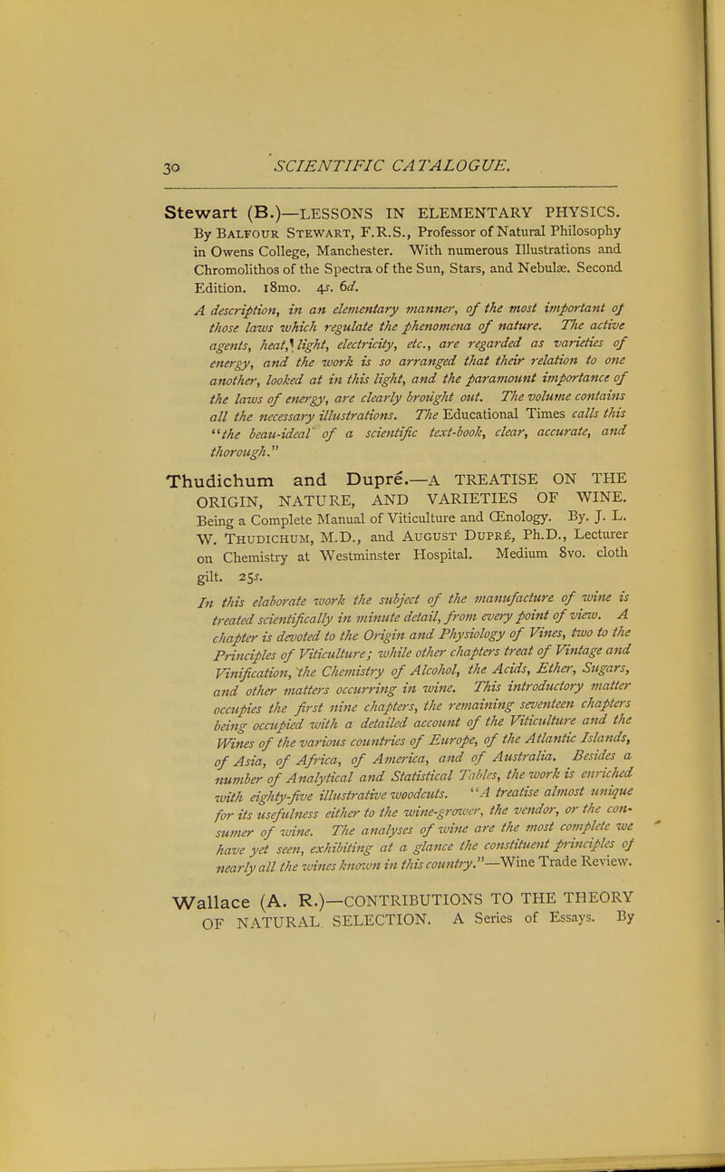 Stewart (B.)—LESSONS IN ELEMENTARY PHYSICS. By Balfour Stewart, F.R.S., Professor of Natural Philosophy in Owens College, Manchester. With numerous Illustrations and Chromolithos of the Spectra of the Sun, Stars, and Nebulae. Second Edition. i8mo. d^. 6d. A description, in an elementary manner, of the most important of those laws which regulate the phenomena of nature. The active agettts, heat,\light, electricity, etc., are regarded as varieties of energy, and the work is so arranged that their relation to one another, looked at in this light, and the paramount importance of the laws of energy, are clearly broiight out. The volume contains all the necessary illustrations. The Educational Times calls this '■^the beau-ideal' of a scientific text-booh, clear, accurate, and thorough. Thudichum and Dupre.—a TREATISE ON THE ORIGIN, NATURE, AND VARIETIES OF WINE. Being a Complete Manual of Viticulture and CEnology. By. J. L. W. Thudichum, M.D., and August Dupr£, Ph.D., Lecturer on Chemistry at Westminster Hospital. Medium 8yo. cloth gilt. 2SJ. In this elaborate work the subject of the manufacture of wine is treated scientifically in minute detail, from every point of view. A chapter is devoted to the Origin and Physiology of Vines, two to the Principles of Viticulture; while other chapters treat of Vintage and Vinification, 'the Chemistry of Alcohol, the Acids, Ether, Sugars, and other matters occurring in wine. This introductory matter occupies the first nine chapters, the remaining seventeen chapters being occupied with a detailed account of the Viticulture and the Wines of the various countries of Europe, of the Atlantic Islands, of Asia, of Africa, of America, and of Australia. Besides a number of Analytical and Statistical Tables, the ivork is enriched •with eighty-five illustrative woodcuts. ''A treatise almost unique for its usefulness either to the wine-gronvcr, the vendor, or the con- sumer of wine. The analyses of wine are the most complete we have yet seen, exhibiting at a glance the constituent principles of nearly all the zvinesknnvn in this country—^va& Trade Review. Wallace (A. R.)—CONTRIBUTIONS TO THE THEORY OF NATURAL. SELECTION. A Series of Essays. By