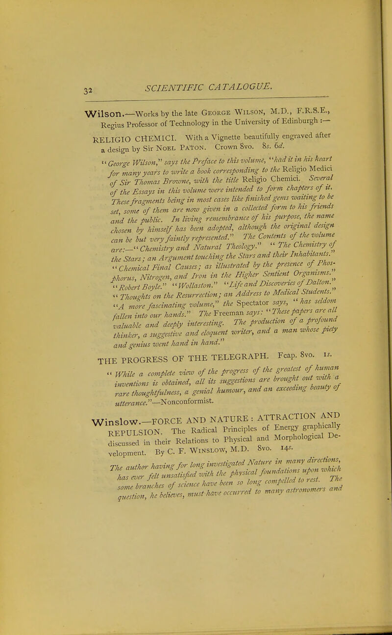 Wilson.—Works by the late George Wilson, M.D., F.R.S.E., Regius Professor of Technology in the University of Edinburgh RELIGIO CHEMICI. With a Vignette beautifully engraved after a design by Sir Noel PaTon. Crown 8vo. %s. bd.  George Wilson,'' says the Preface to this volume, ''had it in his heart for many years to write a book coti-esponding to the Religio Medici of Sir Thomas Brmune, with the title Religio Chemici. Several of the Essays in this volume were intended to form chapters of U, These fra'rments being in most cases like finished gems waiting to be set some of them are nmv given in a collected form to his friends and the public. In living remembrance of his purpose, the name chosen by himself has been adopted, although the original design can be but very faintly represented. The Contents of the volume are — Chemistry and Natural Theology.  The Chemistry of the Stars; an Argument touching the Stars and their Inhabitants. Chemical Final Causes; as illustrated by the p-esence of Phos-^ phorus. Nitrogen, and Iron in the Higher Sentient^ Organisms. Roba-t Boyle. milaston. ''Life and Discova-us of Dalton «' Thoughts on the Resurrection; an Address to Medual Students. A more fascinating volume, the Spectator says, ''has seldom fallen into our hands. The Freeman says:-Thesepapers are aU valuable and deeply interesting. The productwn of a profound thinker, a suggestive and eloquent zvriter, and a man whose puty and genius went hand in hand. THE PROGRESS OF THE TELEGRAPH. Fcap. 8vo. i.. .< While a complete view of the progress of the greatest of human Lentions is obtained, all its suggestions are brought out waha rare thoughtfulness, a genial humour, and an exceeding beauty of utterance.—^onconiormist. WinsloW.-FORCE AND NATURE : ATTRACTION AND REPULSION. The Radical Principles of Energy graph cdly difcusld in their Relations to Physical and Morphological De- velopment. ByC. F. WiNSLOW.M.D. 8vo. 14^. The author having for long investigated Nature in many directions ^liaTl:felt uZltisfied with the physical ^ndatio^uu^ ^^^ku, hJ.,rhp, of science have been so long compelled to rest, ine