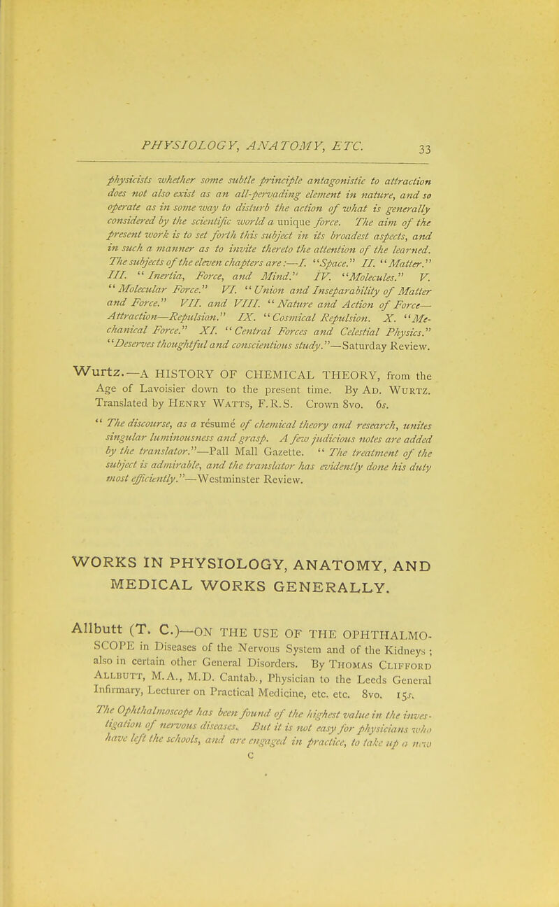 physicists whether some subtle principle antagonistic to attraction does not also exist as an all-pej-vading element in nature, and so operate as in some way to disturb the action of what is generally considered by the scientific world a unique force. The aim of the present zuork is to set forth this subject in its broadest aspects, and in such a fuanner as to invite thereto the attention of the learned. The subjects of the eleven chapters are:—/. Space. II. Matter.^' III. Inertia, Force, and Mind. IV. ''Molecules. V.  Molecular Force.' VI. ''Union a7id Inseparability of Matter and Force. VII. and VIII. ■Nature and Action of Force— Attraction—Repulsion. IX.  Cosmical RepUsion. X. Me- chanical Force. XI Central Forces and Celestial Physics. Desei-ves thoughtful and cotiscientious study.—Saturday Review. Wurtz.—A HISTORY OF CHEMICAL THEORY, from the Age of Lavoisier down to the present time. By Ad. Wurtz. Translated by Henry Watts, F.R.S. Crown 8vo. 6^.  The discourse, as a resume of chemical theory and research, unites singular luminousness and grasp. A few judicious notes are added by the tra^tslator.—Pall Mall Gazette.  The treatment of the subject is admirable, and the translator has evidently done his duty most efficiently.—Westminster Review. WORKS IN PHYSIOLOGY, ANATOMY, AND MEDICAL WORKS GENERALLY. Allbutt (T. C.)—ON THE USE OF THE OPHTHALMO- SCOPE in Diseases of the Nervous System and of the Kidneys ; also in certain other General Disordei-s. By Thomas Clifford Allbutt, M.A., M.D. Cantab., Physician to the Leeds General Infirmary, Lecturer on Practical Medicine, etc. etc. 8vo. 15^. The Ophthalmoscope has been found of the highest value in the inves- tigation of nervous diseases. But it is not easy for physicians who have left the schools, and are engaged in practice, to lahc up a n,70 C