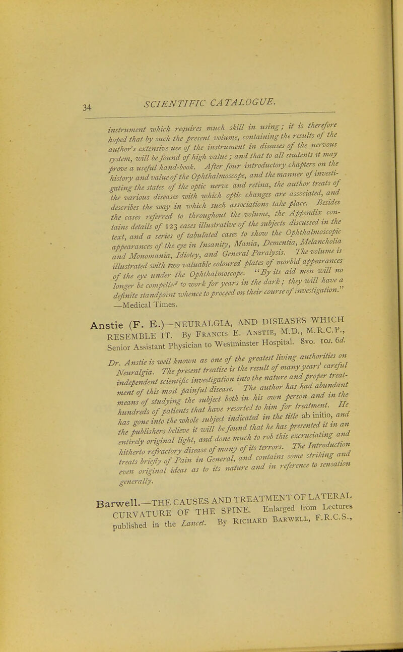 instrument wMch requires much skill in using; it ts therefore hoped that by such the present volume, containing the results of the author's extensive use of the instrument in diseases of the nei-vous system, will be found of high value; and that to all students tt may prmje a tiseful hand-book. Afte>- four introductory chapters on the history andvalueofthe Ophthalmoscope, and the manner ofmvesti- gating the states of the optic nerve and retina, tlie author treats of the various diseases with which optic changes are associated, and describes the way in which such associations take place. Besides the cases referred to throughout the volume, the Appendix con- tains details of 123 cases illustrative of the subjects discussed in the text, and a series of tabulated cases to show the Ophthalmoscope appearances of the e}>e in Insanity, Mania, Dementia, Melancholia and Monomania, Idiotcy, and General Paralysis. The volume ts illustrated with two valuable coloured plates of morbid appearances of the eye under the Ophthalmoscope. By its aid men will no longer be compelled to -work for years in the dark; they will have a definite standpoint whence to proceed on their course of investigation. —Medical Times. Anstie (F. E.)-NEURALGIA, AND DISEASES WHIC« RESEMBLE IT. By Francis E. Anstie, M.D. M.R.C.P Senior Assistant Pl^ysician to Westminster Hospital. 8vo. lOs.U. Dr. Anstie is well kn^n as one of the greatest living Neurakia. The present treatise is the result of many years cai eful MepSdent scuSific ir^estigation into the nati.re and proper tija - Zent of this most painful disease. The author has had abunda t Zan fof studying the subject both in his ^'n person and in t,. Indrei of patients that have resorted to * ^ f ^ gone Lo the whole subject indicated m tlu tide mi ho the publishers believe it will be found that he ^-i^'-^-'f f^J^^ entirely original light, and done much to rob this ^ hitheiio refractory disease of many of its terrors. The MlrMy of Pain in General, and contains some strrkmg and l^nt^jLs as to its .lature and in reference to sensation generally. Barwell.-THE CAUSES AND TREATMENT OF LATERAL cTrVATURE of THE SPINE. Enlarged L-^ures pXld in the Lancet. By R.CHM.O B.KWKL.. F.R.C.S.,