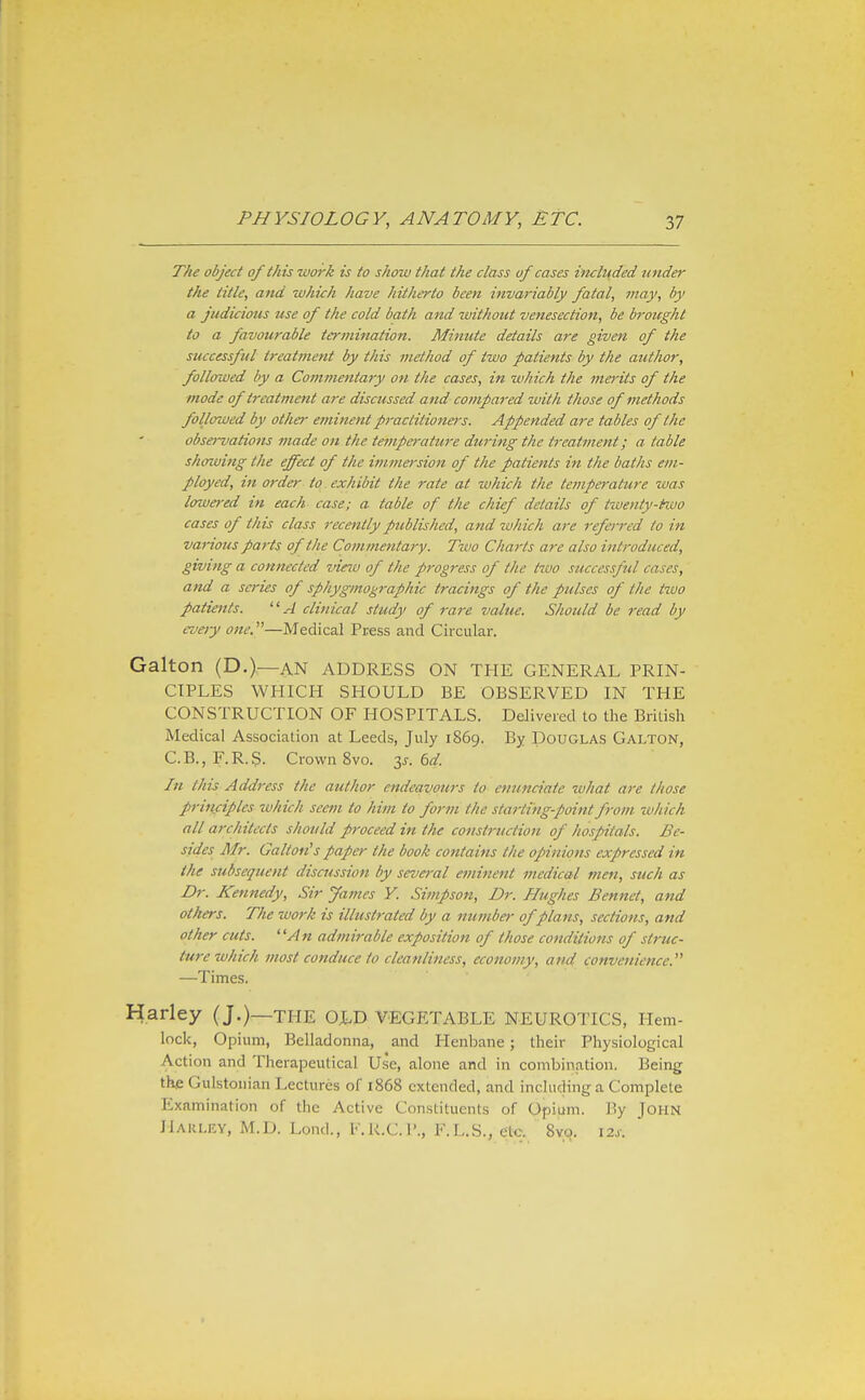 The object of this work is to show that the class uf cases included under the title, and which have hitherto been invariably fatal, may, by a judicious use of the cold bath and without venesection, be broicght to a favourable termination. Minute details are given of the successful treatment by this method of two patients by the author, followed by a Commentary on the cases, in which the ma-its of the mode of treatment are discussed and- cotnpared with those of methods followed by other eminent practitioners. Appended are tables of the observations made on the tempe7-ature during the treatment; a table showing the effect of the immersion of the patients in the baths em- ployed, in order to exhibit the rate at which the tempo'ature was lowered in each case; a table of the chief details of twenty-fivo cases of this class recently published, and which are referred to in various parts of the Cojnmentary. Tivo Charts are also introduced, giving a connected view of the progress of the tivo successful cases, and a series of sphygmographic tracings of the pulses of the tivo patients. A clinical study of rare value. Should be 7-ead by every one.—Medical Press and Circular. Galton (D.)—AN ADDRESS ON THE GENERAL PRIN- CIPLES WHICH SHOULD BE OBSERVED IN THE CONSTRUCTION OF HOSPITALS. Delivered to the British Medical Association at Leeds, July 1869. By Douglas Galton, C.B.,F.R.S. Crown 8vo. y. 6d In this Address the author endea-vours to enunciate what are those pi-iiiciples which seem to him to form the sta7-ting-point from which all architects should proceed in the construction of hospitals. Be- sides Mr. Gallon's paper the booh contains the opinions expressed in the subsequent discussion by several eminent medical men, such as Dr. Kennedy, Sir James Y. Simpson, Dr. Hughes Bennet, and others. The work is illustrated by a 7iumber of plans, sections, and other cuts. An admirable exposition of those conditions of struc- ture which most conduce to cleanliness, economy, and convenience. —Times. Harley (J.)—the old vegetable neurotics. Hem- lock, Opium, Belladonna, and Henbane; their Physiological Action and Therapeutical Use, alone and in combination. Being the Gulstonian Lectures of 1868 extended, and including a Complete Examination of the Active Constituents of Opium. By John Harley, M.D. Lend., F,R.C.I'., F.L.S., etc. Svo. \2s.