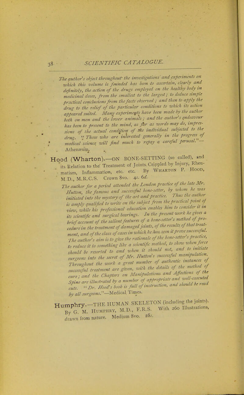 The author's object throughout the investigations and expe>-iments on which this volume is founded has been io ascertain, clearly and definitely, the action of the drugs employed on the healthy body in medicinal doses, from the smallest to the largest; to deduce simple practical conclusions from the facts observed; and then to apply the drug to the relief of the particular conditions to which its action appeared suited. Many experiments have been made by the author both on men and the Imver animals; and the author's {ndeavour has been to present to the mind, as fhr as words may do, impres- sions of the actual eondijicn of the individual subjected to the drug.  Those who are interested generally in the progress^^ of medical 'science will find much io repciy a careful perusal.— Athenseum. r Hood (Wharton).—ON BONE-SETTING (so called), and ' its Pxelation to the Treatment of Joints. Crippled by Injury Rlieu- '. matism, Inflammation, etc. etc. By Wharton P. HooD, M.D., M.R.C.S. Crown 8vo. i^. (>d. The author for a period attended the London practice of the late Mr. Button, the famous and successful bone-setter, by whom he was initiated into the mystery of the art and practice. Thus the author is amply qualified to write on the subject from the practical point of vieiv, while his professional education enables him to consider it m its scientific and surgical bearings. In the present ^ork he gives a brief account of the salient features of a bone-setter s method ofJro- cedurein the treatm.ent of damaged joints, of the results of that treat- ment, and of the class of cases in which he ka^seen P-^J'; r'^^^/e The author's aim is to give the rationale of the bone-setter sp actue^ to reduce it io something like a scientific method, to shcnv '^hen M should be resorted to and when it shmld not and to mUiat^ surgeons into the secret of Mr. Button's f ^-f.'^f^f ^^^V Throughout the work a great number of --f-f^;^'-^. of successful treatment are gi.en, with the ^^'^'^f ,f cure - and the Chapters on Manipulations and Affections of the Ze illustrated by a number of appropriate and -^f^-^^^ cuts.  Dr. Hood's book is full of instruction, and should be , ead t,y all w^r^^^JWJ.—Medical Times. HumT3hry.-THE human skeleton (including the joints). Ty G. M. HUMPHKV, M.D., F.R.S. With a6o Illustrations, drawn from nature. Medium 8vo. 28..