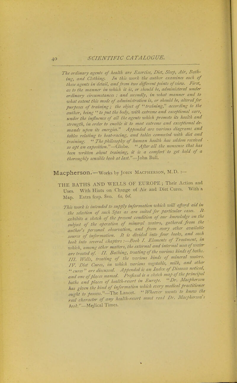 The ordinary agents of health are Exercise, Diet, Sleep, Air, Bath- ing, and Clothing. In this work the author examines each of these agents in detail, and from two different points of view. First, as to the manner in which it is, or should be, administered under ordinary circumstances : and secondly, in what manner and to what extent this mode of administration is, or should be, altered for purposes of training; the object of ''training,''' according to the author, being  to put the body,- with extreme and exceptional care, undei- the influence of all the agents which promote its health and strength, in order to enable it to meet extreme and exceptional de- mands upon its energies. Appended are various- diagrams and tables relating to boat-racing, and tables connected with diet and training.  The philosophy of human health has seldom received so apt an exposition.—G\.obe. After all the nonsense that has been written abput training, it is a comfort' to get hold of a thoroughly sensible book at last.—]oh.\\ Bull Macpherson.—Works by John Macpherson, M.D. :— THE BATHS AND WELLS OF EUROPE ; Their Action and Uses. With Hints on Change of Air and Diet Cures. With a Map. Extra fcap. Svo. 6i. M. This work is intended to supply information which will afford aid in the selection of such Spas as are suited for particular cases. It- exhibits a sketch of the present condition of our knowledge on the subject of the opei-ation of minei-al ■waters, gathered from the author's pm-sonal observation, and from every other available source of information. It is divided into four books, and each book into sez'eral chapters :—Book I Elements of Treatment, tn which, among other matters, the external and internal uses of water are treated of 11 Bathing, treating of the varimis kinds of baths, in. Wells, treating of the various kinds of mineral wateis. IV. Diet Cures, in which va-rious vegetable, milk, and other '' cures  are discussed Appended is an Index of Diseases noticed, ■ and one of places named Prefixed is a sketch map of the prinapal baths and places of health-resort in Europe. Dr. Macphe,-son has given the kind of information which ei^cry medical practttianer ouM to possess.Lancet.  Whoez-cr wants to know the real character of any health-resort must read Dr. Macpherson s ^w/!'.''—Me^flical Times.