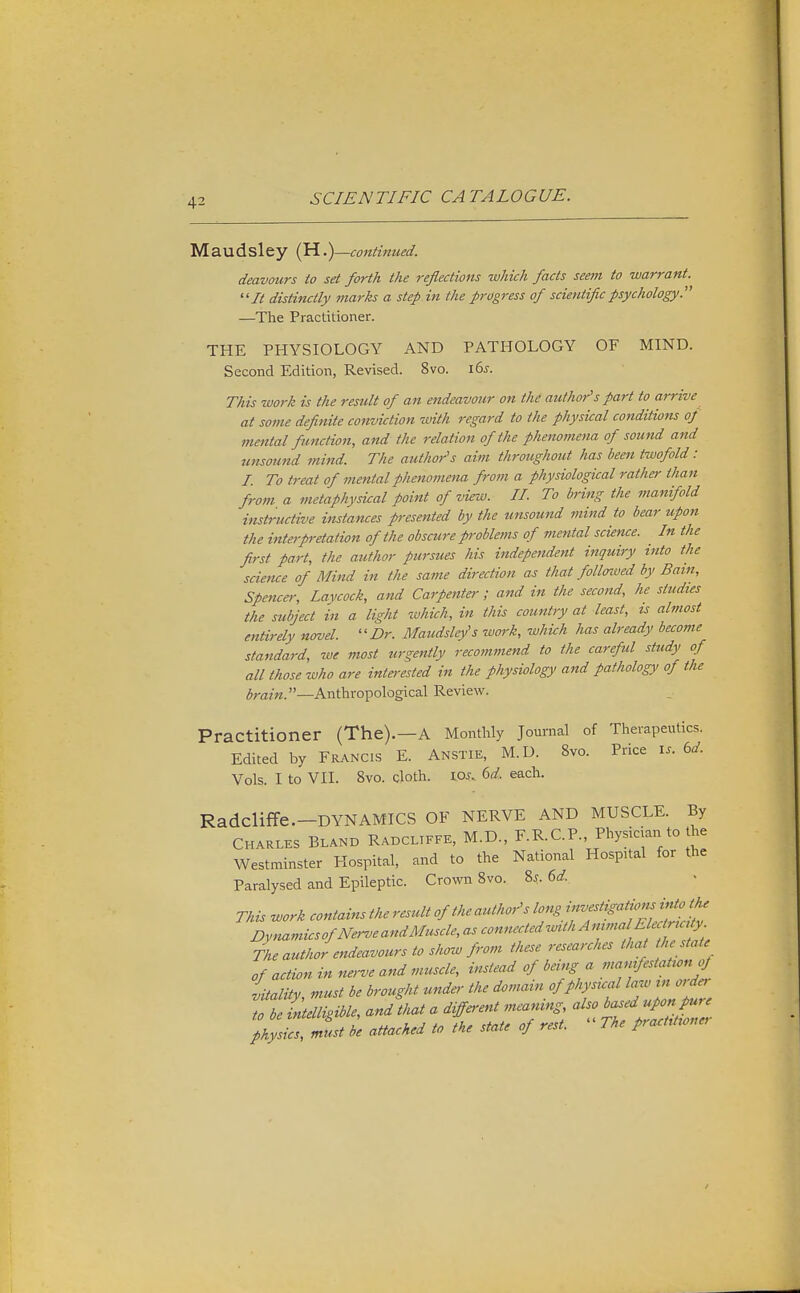 Maudsley (H.continued. deavours to set forth the reflections which facts seem to warrant. It distinctly inarks a step in the progress of scientific psychology.'' —The Practitioner. THE PHYSIOLOGY AND PATHOLOGY OF MIND. Second Edition, Revised. Svo. 165. This work is the result of an endeavour on the author''s part to arrive at some definite conviction with regard to the physical conditions of mental function, and the relation of the phenomena of sound and unsound mind. The author's aim throughout has been twofold: L To treat of mental phenomena from a physiological rather than from a metaphysical point of view. II. To bring the manifold instructive instances presented by the unsound mind to bear upon the interp-etation of the obscure problems of mental science. _ In the first part, the author pursues his independent inquiry into the scietue of Mind in the same direction as that follotued by Bain, Spencer, Lavcock, and Carpenter; and in the second, he studies the subject in a light which, in this country at least, ts almost entirely newel. Dr. Maudsley's work, which has already become standard, we most urgently recommend to the careful study of all those who are intei-ested in the physiology and pathology of the brain.—Anthropological Review. Practitioner (The).—A Monthly Journal of Therapeutics. Edited by Francis E. Anstie, M.D. Svo. Price i.. bd. Vols. I to VII. Svo. cloth. IOj. dd. each. Radcliffe.-DYNAMICS OF NERVE AND MUSCLE. By CHARLES BLAND Radcliffe, M.D., F.R.C.P. Physician to the Westminster Hospital, and to the National Hospital for the Paralysed and Epileptic. Crown Svo. 8^. 6^f. This work contains the result of the author's long ff^?:?'''^^^,^^ DynamicsofN^-veandMuscle, as connected wUhAmmaElecr^^^^^^^^^ The author endeavours to show from these researches that the state of action in nerve and muscle, instead of being a man,festatronof LlUy, must be brought under the domarn of physual -