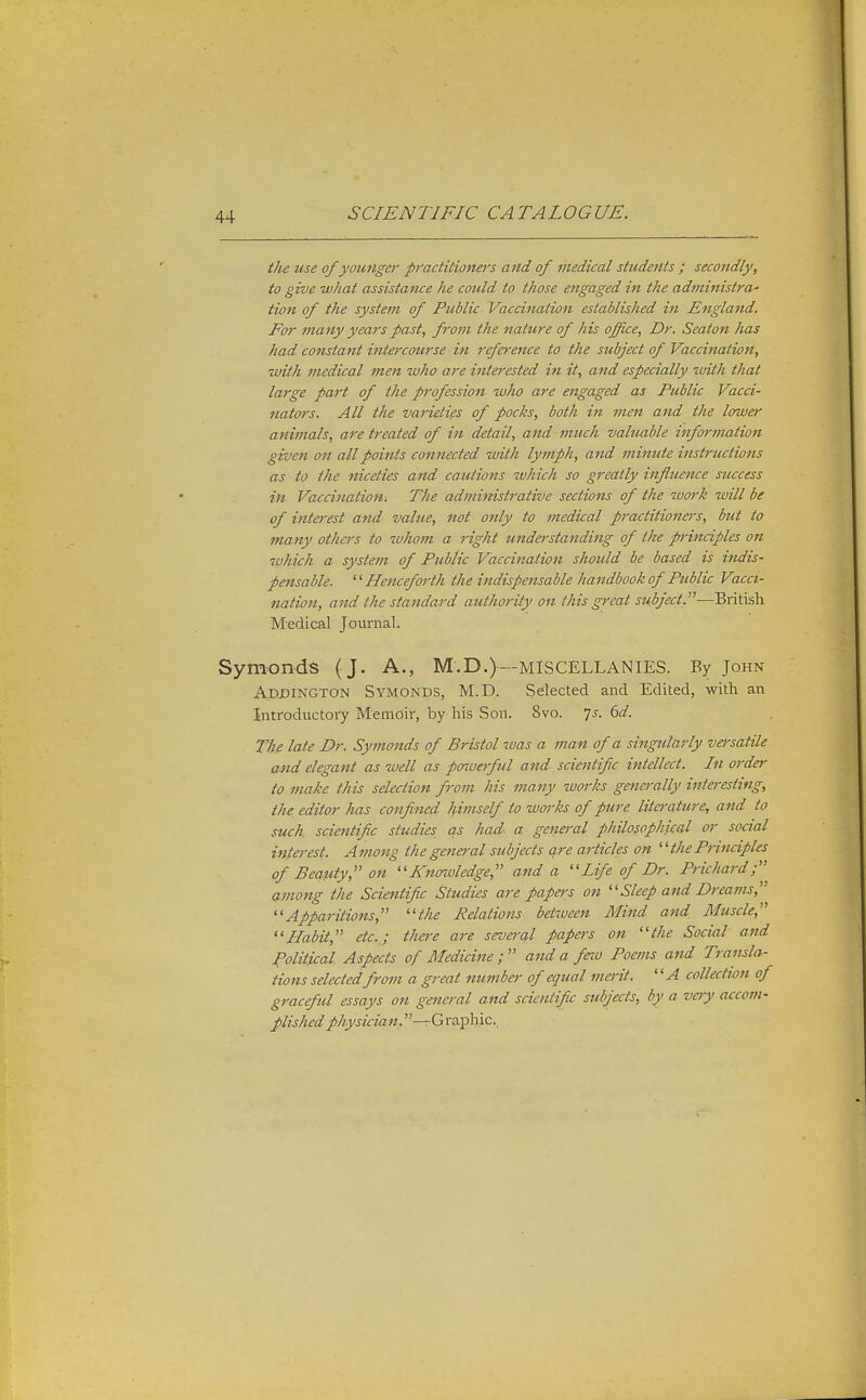 the use of yomigcr practitioners and of medical students ; secondly, to give what assistance he could to those engaged in the administra- tion of the system of Public Vaccination established in England. For many years past, from the nature of his office. Dr. Seaton has had constant intercourse in reference to the subject of Vaccination, •with medical men who are interested in it, and especially with that large part of the profession who are engaged as Public Vacci- nators. All the varieties of pocks, both in men and the lower animals, are treated of in detail, and much valuable information given on all points connected with lymph, and minute instructions as to the niceties and ca.titix>ns which so greatly influence success in Vaccination. The administrative sections of the work will be of interest and value, not only to medical practitioners, but to many othas to whom a right understanding of the principles on which a system of Public Vaccination should be based is indis- pensable. Henceforth the indispensable handbook of Public Vacci- nation, and the standard authority on this great subject.—British Medical Journal. Symonds ( J. A., M.D.)—MISCELLANIES. By John Addington Symonds, M.D. Selected and Edited, with an Introductory Memoir, by his Son. 8vo. 7^. 6d. The late Dr. Symonds of Bristol was a man of a singularly vei'satile Mid elegant as well as powerful and scientific intellect. In order to make this selection from his many works generally interesting, the editor has confined himself to works of pure literature, and to such, scientific studies as had a general philospphiceil or social interest. Among thegena-al subjects are articles on thePrinciples of BecLuty, on Knowledge, and a Life of Dr. Prichard;^ Qinong the Scientific Studies are papers on Sleep and Dreams,'' Apparitions, the Relations between Mind and Muscle, Habit, etc.; there are several papers on the Social and Political Aspects of Medicine ;  and a feio Poems and Transla- tions selected from a great number of equal merit. A collection of graceful essays on general and scientific subjects, by a very accom- plished physician.—G raphic,