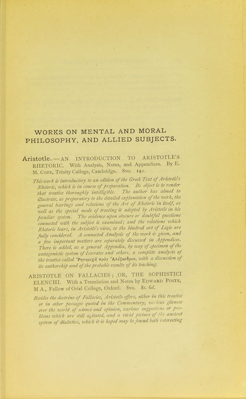 WORKS ON MENTAL AND MORAL PHILOSOPHY, AND ALLIED SUBJECTS. Aristotle.—AN INTRODUCTION TO ARISTOTLE'S RHETORIC. With Analysis, Notes, and Appendices. By E. M. Cope, Trinity College, Cambridge. 8vo. 14J. Tkiswork is introductdry to an edition of the Greek Text of Aristotle's Rhetoric, which is in course of preparation. Its object is to render that treatise thoroughly intelligible. The author has aimed to illustrate, as preparatory to the detailed explanation of the work, the general bearings and relations of the Art of Rhetbric in itself, as well as the special mode of treating it adopted by Aristotle in his peculiar system. The evidence upon obscure or doubtful questions connected with the subject is examined; and the relations which Rhetoric bears, in Aristotle's vieiv, to the kindred art of Logic are fully considered. A connected Analysis of the ivork is given, and a fnv important natters are separately discussed in Appendices. There is added, as a general Appendix, by way of specimen of the antagonistic system of Isocrates and others, a complete analysis oj the treatise called •Fv^optx'fl -n-p^s 'PiKe^avSpov, ivith a discussion of its authorship and of the probable results of its teaching. ARISTOTLE ON FALLACIES ; OR, THE SOPHISTICI ELENCHI. With a Translation and Notes by Edward Poste, M A., Fellow of Oriel College, Oxford. 8vo. %s. 6d. Besides the doctrine of Fallacies, Aristotle offers, either in this treatise or in other passages quoted in the Commentary, various glances over the world of science and opinion, various suggestions or pro- blems tvhich are still agitated, and a vivid picture of the ancient system of dialectics, which it is hoped may be found both itita-esHng